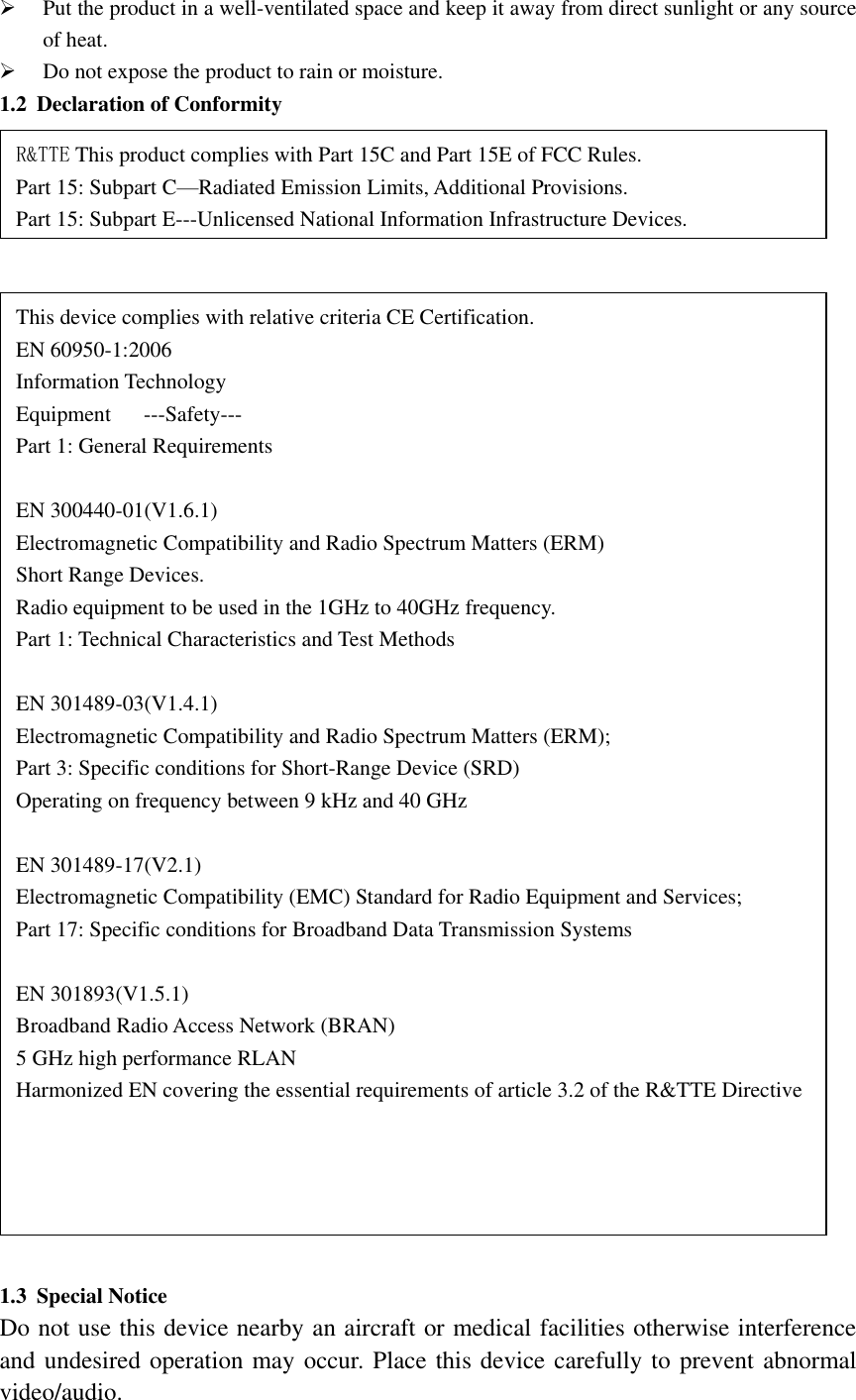   Put the product in a well-ventilated space and keep it away from direct sunlight or any source of heat.  Do not expose the product to rain or moisture. 1.2 Declaration of Conformity       1.3 Special Notice   Do not use this device nearby an aircraft or medical facilities otherwise interference and undesired operation may occur. Place this device carefully to prevent abnormal video/audio. This device complies with relative criteria CE Certification. EN 60950-1:2006 Information Technology Equipment      ---Safety--- Part 1: General Requirements  EN 300440-01(V1.6.1) Electromagnetic Compatibility and Radio Spectrum Matters (ERM) Short Range Devices. Radio equipment to be used in the 1GHz to 40GHz frequency. Part 1: Technical Characteristics and Test Methods  EN 301489-03(V1.4.1) Electromagnetic Compatibility and Radio Spectrum Matters (ERM); Part 3: Specific conditions for Short-Range Device (SRD) Operating on frequency between 9 kHz and 40 GHz  EN 301489-17(V2.1) Electromagnetic Compatibility (EMC) Standard for Radio Equipment and Services; Part 17: Specific conditions for Broadband Data Transmission Systems  EN 301893(V1.5.1) Broadband Radio Access Network (BRAN) 5 GHz high performance RLAN   Harmonized EN covering the essential requirements of article 3.2 of the R&amp;TTE Directive R&amp;TTE This product complies with Part 15C and Part 15E of FCC Rules. Part 15: Subpart C—Radiated Emission Limits, Additional Provisions. Part 15: Subpart E---Unlicensed National Information Infrastructure Devices.    