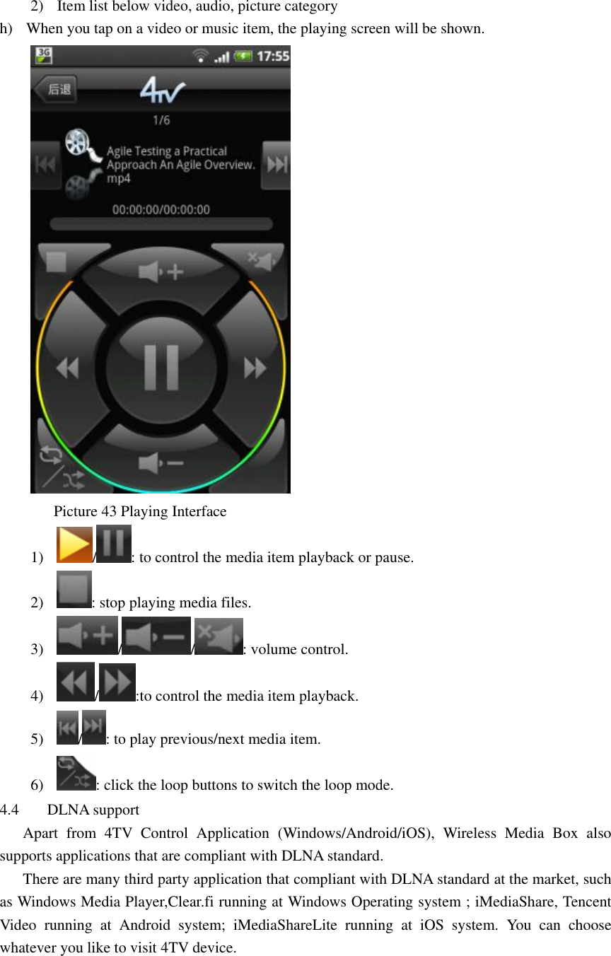  2) Item list below video, audio, picture category   h) When you tap on a video or music item, the playing screen will be shown.        Picture 43 Playing Interface 1) / : to control the media item playback or pause. 2) : stop playing media files. 3) / / : volume control. 4) / :to control the media item playback. 5) / : to play previous/next media item. 6) : click the loop buttons to switch the loop mode. 4.4 DLNA support         Apart  from  4TV  Control  Application  (Windows/Android/iOS),  Wireless  Media  Box  also supports applications that are compliant with DLNA standard.       There are many third party application that compliant with DLNA standard at the market, such as Windows Media Player,Clear.fi running at Windows Operating system ; iMediaShare, Tencent Video  running  at  Android  system;  iMediaShareLite  running  at  iOS  system.  You  can  choose whatever you like to visit 4TV device.     