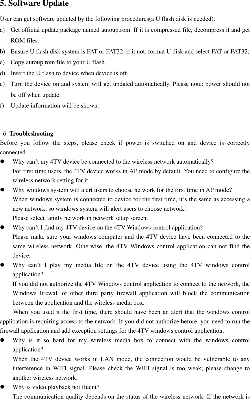   5. Software Update User can get software updated by the following procedures(a U flash disk is needed)： a) Get official update package named autoup.rom. If it is compressed file, decompress it and get ROM files. b) Ensure U flash disk system is FAT or FAT32. if it not, format U disk and select FAT or FAT32; c) Copy autoup.rom file to your U flash. d) Insert the U flash to device when device is off. e) Turn the device on and system will get updated automatically. Please note: power should not be off when update. f) Update information will be shown.     6. Troubleshooting   Before  you  follow  the  steps,  please  check  if  power  is  switched  on  and  device  is  correctly connected.  Why can’t my 4TV device be connected to the wireless network automatically? For first time users, the 4TV device works in AP mode by default. You need to configure the wireless network setting for it.    Why windows system will alert users to choose network for the first time in AP mode? When windows system is connected to device for the first time, it’s the same as accessing a new network, so windows system will alert users to choose network. Please select family network in network setup screen.  Why can’t I find my 4TV device on the 4TV Windows control application? Please make sure your windows computer and the 4TV device have been connected to the same wireless  network.  Otherwise,  the  4TV Windows control application can  not find  the device.  Why  can’t  I  play  my  media  file  on  the  4TV  device  using  the  4TV  windows  control application? If you did not authorize the 4TV Windows control application to connect to the network, the Windows  firewall  or  other  third  party  firewall  application  will  block  the  communication between the application and the wireless media box. When you used it the first time, there should have been an alert that the windows control application is requiring access to the network. If you did not authorize before, you need to run the firewall application and add exception settings for the 4TV windows control application.  Why  is  it  so  hard  for  my  wireless  media  box  to  connect  with  the  windows  control application? When  the  4TV  device  works  in  LAN  mode,  the  connection  would  be  vulnerable  to  any interference  in  WIFI  signal.  Please  check  the  WIFI  signal  is  too  weak;  please  change  to another wireless network.  Why is video playback not fluent? The communication quality depends on the status of the wireless network. If the network is 