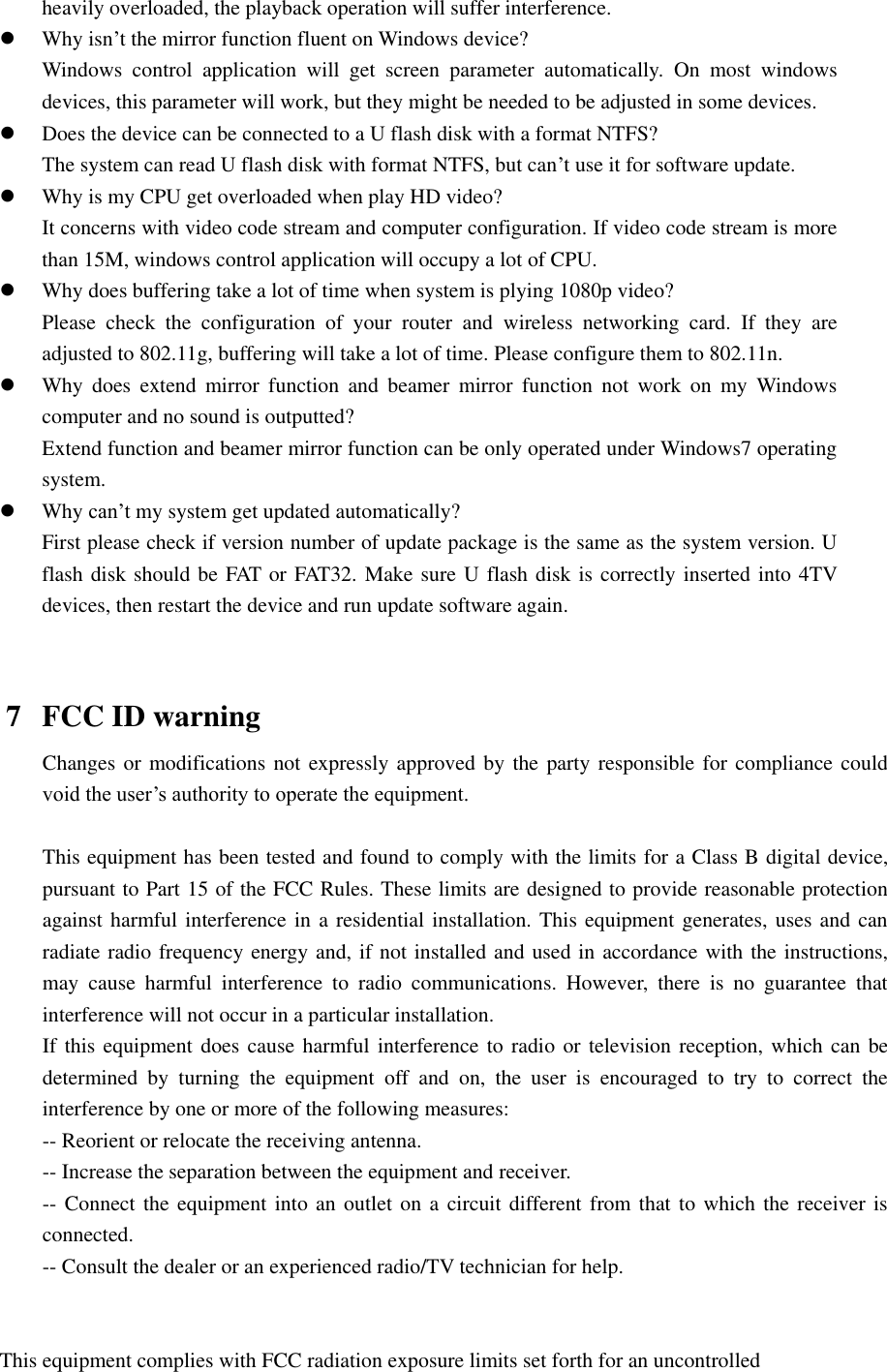  heavily overloaded, the playback operation will suffer interference.  Why isn’t the mirror function fluent on Windows device? Windows  control  application  will  get  screen  parameter  automatically.  On  most  windows devices, this parameter will work, but they might be needed to be adjusted in some devices.  Does the device can be connected to a U flash disk with a format NTFS? The system can read U flash disk with format NTFS, but can’t use it for software update.  Why is my CPU get overloaded when play HD video? It concerns with video code stream and computer configuration. If video code stream is more than 15M, windows control application will occupy a lot of CPU.  Why does buffering take a lot of time when system is plying 1080p video? Please  check  the  configuration  of  your  router  and  wireless  networking  card.  If  they  are adjusted to 802.11g, buffering will take a lot of time. Please configure them to 802.11n.  Why  does  extend  mirror  function  and  beamer  mirror  function  not  work  on  my  Windows computer and no sound is outputted? Extend function and beamer mirror function can be only operated under Windows7 operating system.    Why can’t my system get updated automatically? First please check if version number of update package is the same as the system version. U flash disk should be FAT or FAT32. Make sure U flash disk is correctly inserted into 4TV devices, then restart the device and run update software again.           7 FCC ID warning Changes or modifications not expressly approved by  the party responsible for compliance could void the user’s authority to operate the equipment.  This equipment has been tested and found to comply with the limits for a Class B digital device, pursuant to Part 15 of the FCC Rules. These limits are designed to provide reasonable protection against harmful interference in a residential installation. This equipment generates, uses and  can radiate radio frequency energy and, if not installed and used in accordance with the instructions, may  cause  harmful  interference  to  radio  communications.  However,  there  is  no  guarantee  that interference will not occur in a particular installation. If this equipment does cause harmful interference to radio or television reception, which can be determined  by  turning  the  equipment  off  and  on,  the  user  is  encouraged  to  try  to  correct  the interference by one or more of the following measures: -- Reorient or relocate the receiving antenna. -- Increase the separation between the equipment and receiver. -- Connect the equipment into an outlet on a circuit different from that to which the receiver is connected. -- Consult the dealer or an experienced radio/TV technician for help.   This equipment complies with FCC radiation exposure limits set forth for an uncontrolled 