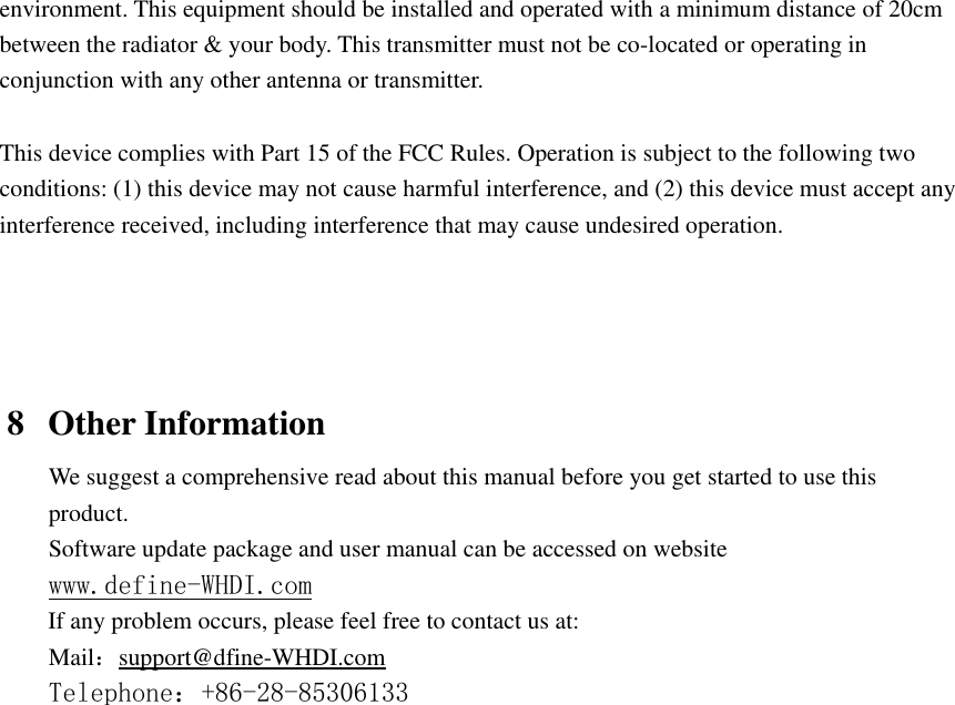  environment. This equipment should be installed and operated with a minimum distance of 20cm between the radiator &amp; your body. This transmitter must not be co-located or operating in conjunction with any other antenna or transmitter.  This device complies with Part 15 of the FCC Rules. Operation is subject to the following two conditions: (1) this device may not cause harmful interference, and (2) this device must accept any interference received, including interference that may cause undesired operation.     8 Other Information We suggest a comprehensive read about this manual before you get started to use this product. Software update package and user manual can be accessed on website www.define-WHDI.com If any problem occurs, please feel free to contact us at: Mail：support@dfine-WHDI.com Telephone：+86-28-85306133  