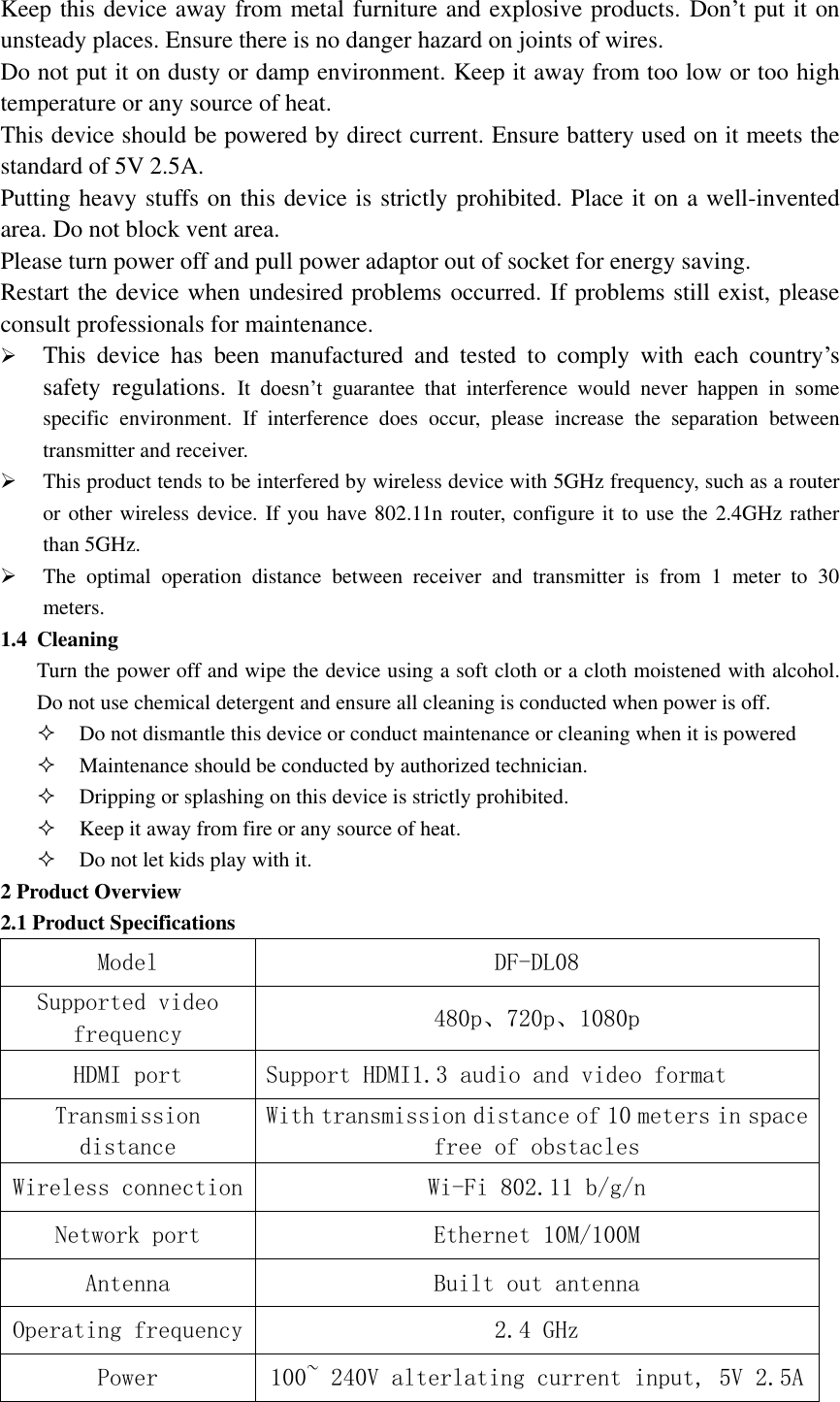  Keep this device away from metal furniture and explosive products. Don’t put it on unsteady places. Ensure there is no danger hazard on joints of wires. Do not put it on dusty or damp environment. Keep it away from too low or too high temperature or any source of heat. This device should be powered by direct current. Ensure battery used on it meets the standard of 5V 2.5A. Putting heavy stuffs on this device is strictly prohibited. Place it on a well-invented area. Do not block vent area. Please turn power off and pull power adaptor out of socket for energy saving. Restart the device when undesired problems occurred. If problems still exist, please consult professionals for maintenance.  This  device  has  been  manufactured  and  tested  to  comply  with  each  country’s safety  regulations.  It doesn’t  guarantee  that  interference  would  never  happen  in  some specific  environment.  If  interference  does  occur,  please  increase  the  separation  between transmitter and receiver.  This product tends to be interfered by wireless device with 5GHz frequency, such as a router or other wireless device. If you have 802.11n router, configure it to use the 2.4GHz rather than 5GHz.  The  optimal  operation  distance  between  receiver  and  transmitter  is  from  1  meter  to  30 meters. 1.4 Cleaning   Turn the power off and wipe the device using a soft cloth or a cloth moistened with alcohol. Do not use chemical detergent and ensure all cleaning is conducted when power is off.  Do not dismantle this device or conduct maintenance or cleaning when it is powered  Maintenance should be conducted by authorized technician.  Dripping or splashing on this device is strictly prohibited.  Keep it away from fire or any source of heat.  Do not let kids play with it. 2 Product Overview 2.1 Product Specifications   Model DF-DL08 Supported video frequency  480p、720p、1080p HDMI port  Support HDMI1.3 audio and video format Transmission distance With transmission distance of 10 meters in space free of obstacles Wireless connection  Wi-Fi 802.11 b/g/n Network port Ethernet 10M/100M Antenna  Built out antenna Operating frequency  2.4 GHz Power  100~ 240V alterlating current input, 5V 2.5A 