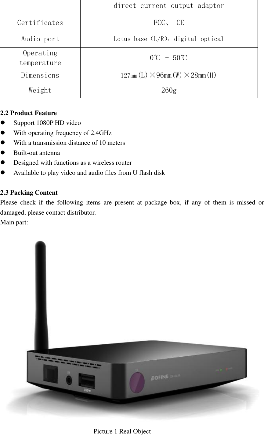  direct current output adaptor Certificates  FCC、 CE Audio port Lotus base（L/R）， digital optical  Operating temperature  0℃ - 50℃ Dimensions  127mm(L)×96mm(W)×28mm(H) Weight  260g  2.2 Product Feature    Support 1080P HD video  With operating frequency of 2.4GHz  With a transmission distance of 10 meters  Built-out antenna  Designed with functions as a wireless router  Available to play video and audio files from U flash disk  2.3 Packing Content   Please  check  if  the  following  items  are  present  at  package  box,  if  any  of  them  is  missed  or damaged, please contact distributor. Main part:                                                          Picture 1 Real Object  