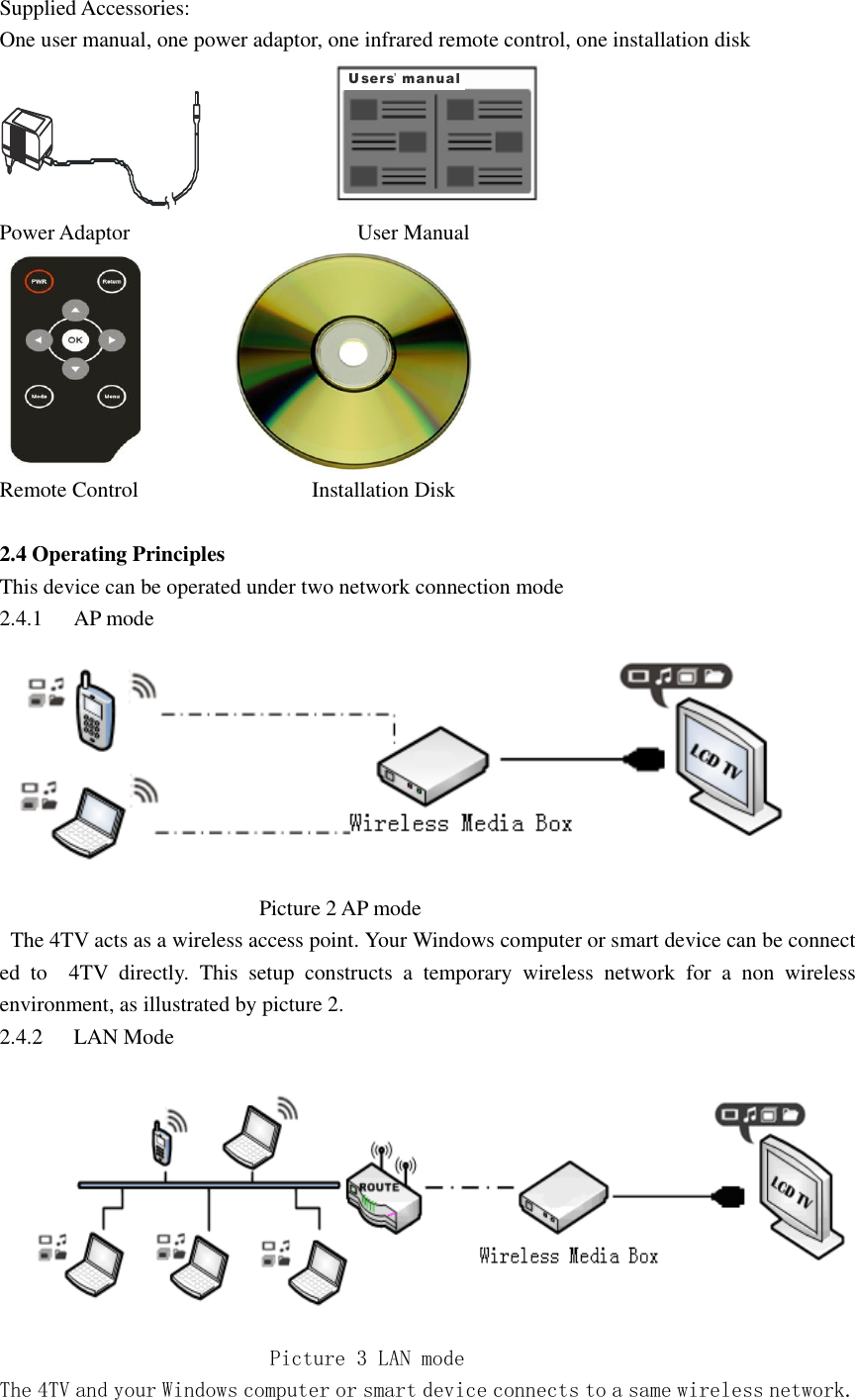  Supplied Accessories: One user manual, one power adaptor, one infrared remote control, one installation disk                        Users manual’  Power Adaptor                                          User Manual                    Remote Control                                Installation Disk    2.4 Operating Principles   This device can be operated under two network connection mode   2.4.1 AP mode                                                    Picture 2 AP mode     The 4TV acts as a wireless access point. Your Windows computer or smart device can be connect ed  to    4TV  directly.  This  setup  constructs  a  temporary  wireless  network  for  a  non  wireless environment, as illustrated by picture 2. 2.4.2 LAN Mode                             Picture 3 LAN mode  The 4TV and your Windows computer or smart device connects to a same wireless network. 