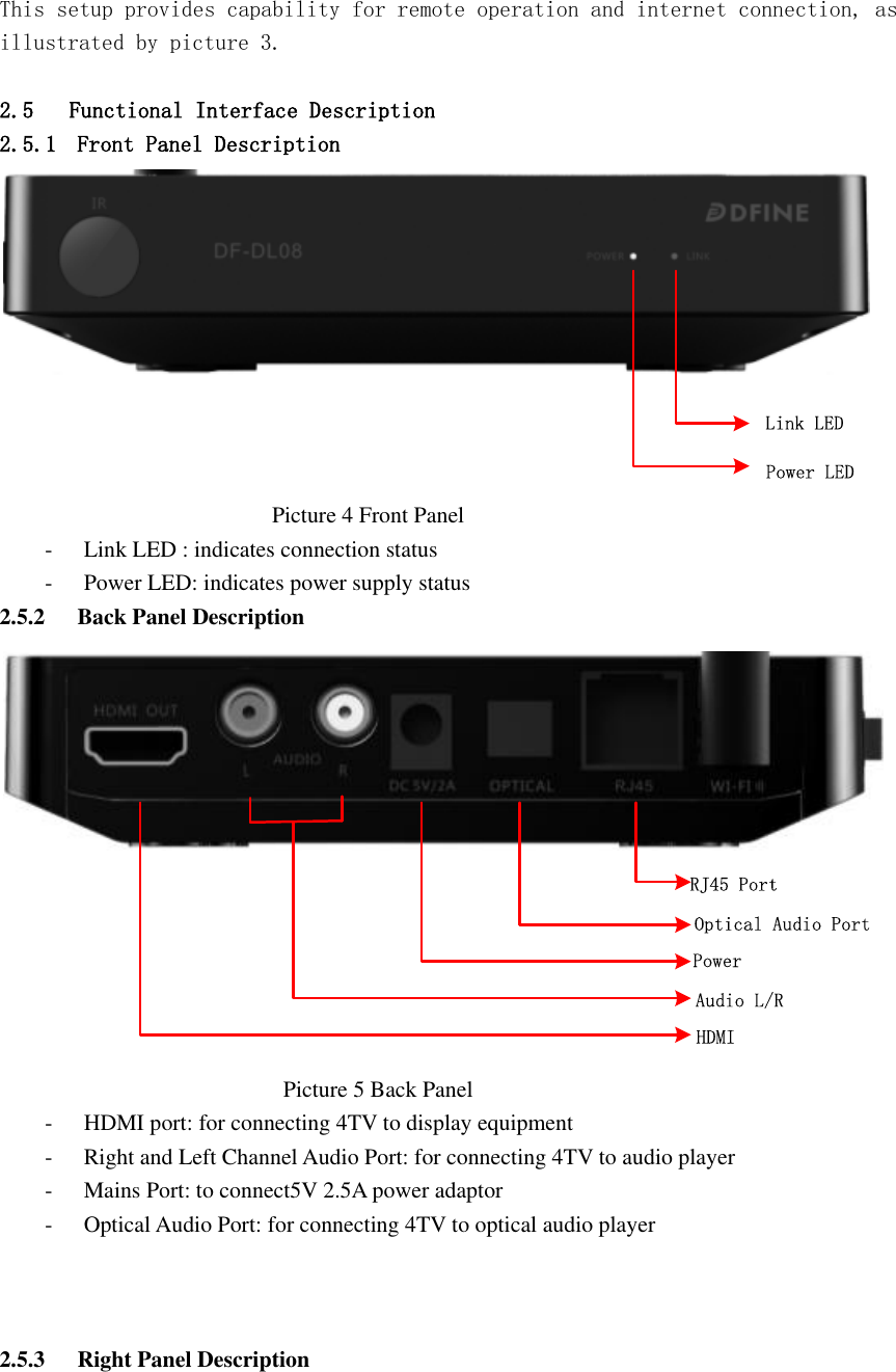  This setup provides capability for remote operation and internet connection, as illustrated by picture 3.    2.5 Functional Interface Description  2.5.1 Front Panel Description  Link LEDPower LED                                                 Picture 4 Front Panel   - Link LED : indicates connection status   - Power LED: indicates power supply status   2.5.2 Back Panel Description RJ45 PortAudio L/RPowerOptical Audio PortHDMI                                                   Picture 5 Back Panel   - HDMI port: for connecting 4TV to display equipment - Right and Left Channel Audio Port: for connecting 4TV to audio player - Mains Port: to connect5V 2.5A power adaptor - Optical Audio Port: for connecting 4TV to optical audio player    2.5.3 Right Panel Description   