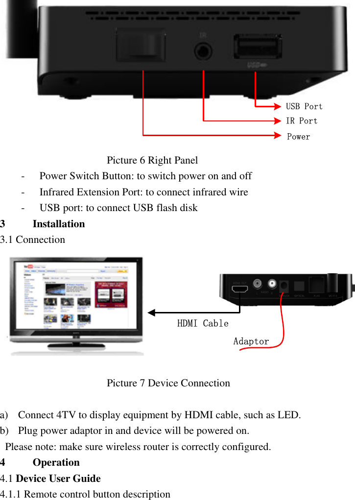  USB PortIR PortPower                                         Picture 6 Right Panel   - Power Switch Button: to switch power on and off - Infrared Extension Port: to connect infrared wire   - USB port: to connect USB flash disk 3 Installation 3.1 Connection  AdaptorHDMI Cable                                         Picture 7 Device Connection    a) Connect 4TV to display equipment by HDMI cable, such as LED. b) Plug power adaptor in and device will be powered on.   Please note: make sure wireless router is correctly configured. 4 Operation   4.1 Device User Guide   4.1.1 Remote control button description 