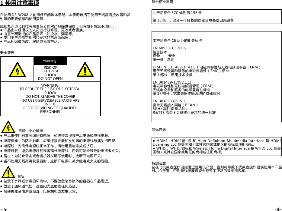 1 使用注意事项在使用 DF-W208 之前请仔细阅读本手册。本手册包括了使用无线高清接收器和发射器的重要信息和使用指导。成都九洲迪飞科技有限责任公司对产品提供保修，但有如下情况不适用：● 产品由未经授权的人员进行过修理、更改或者更换。● 由意外而造成的产品损坏，如投水、潮湿等。● 使用不符合制定规格和要求的电源适配器。● 产品标贴被涂改、移除或无法辨认。安全警告warning!RISK OF ELECTRICAL SHOCK DO NOT OPENWARNING:TO REDUCE THE RISK OF ELECTRICALSHOCKDO NOT REMOVE THE COVERNO USER-SERVICEABLE PARTS AREINSIDEREFER SERVICING TO QUALIFIEDPERSONNEL                危险 : 小心触电。● 产品未使用时需关闭所有电源，如连接音视频产品电源或电视电源。● 电源插座：为防止触电，应确保接收器和发射器的电源线与插头相匹配。● 电源线：为确保电源线正常工作，请勿用重物堆放或挤压。 ● 电源超载：避免电源超载或者延长电源线，否则可能会导致触电或者火灾。● 雷击：为防止雷击或者当机器长期不使用时，应断开电源开关。● 当不使用无线高清收发器时，应断开电源以减少触电或火灾的危险。               警告 :● 勿置于水滴或水溅的环境中。不要放置装有液体的容器在产品附近。● 放置于通风透气处，避免阳光直射或任何热源。● 勿使机器受雨淋或潮湿，以免触电或发生火灾。符合标准声明此产品符合 FCC 规则第 15E 条第 15 条：E 部分—非授权的国家信息基础设施设备本产品符合 CE 认证的相关标准EN 60950-1：2006信息技术设备  --- 安全 ---第一条：总则ETSI EN 301 489-1  V1.8.1 电磁兼容性与无线电频谱事宜（ERM）用于无线设备和服务的电磁兼容性（EMC）标准第 1 部分：通用技术设备EN 301489-17(V2.1.1)电磁兼容性和无线电频谱管理（ERM）无线电设备和服务的电磁兼容性标准；第 17 部分：宽带数据传输系统的特殊情况EN 301893 (V1.5.1)宽带无线接入网络（BRAN）5GHz 高性能 RLAN；R&amp;TTE 指令 3.2 条核心要求的统一标准商标信息●  HDMI、HDMI 徽 标 和 High Definition Multimedia  Interface 是 HDMI Licensing LLC 在美国和 / 或其它国家或地区的商标或注册商标。● WHDI、WHDI 徽标和 Wireless Home Digital Interface 是 WHDI LLC 在美国和 / 或其它国家或地区的商标或注册商标。特别注意：勿在飞机或者医疗设施附近使用该产品，否则将导致干扰或者操作错误使用本产品时小心放置，否则无线电波可能会导致不正常的音频或视频。-16--15-