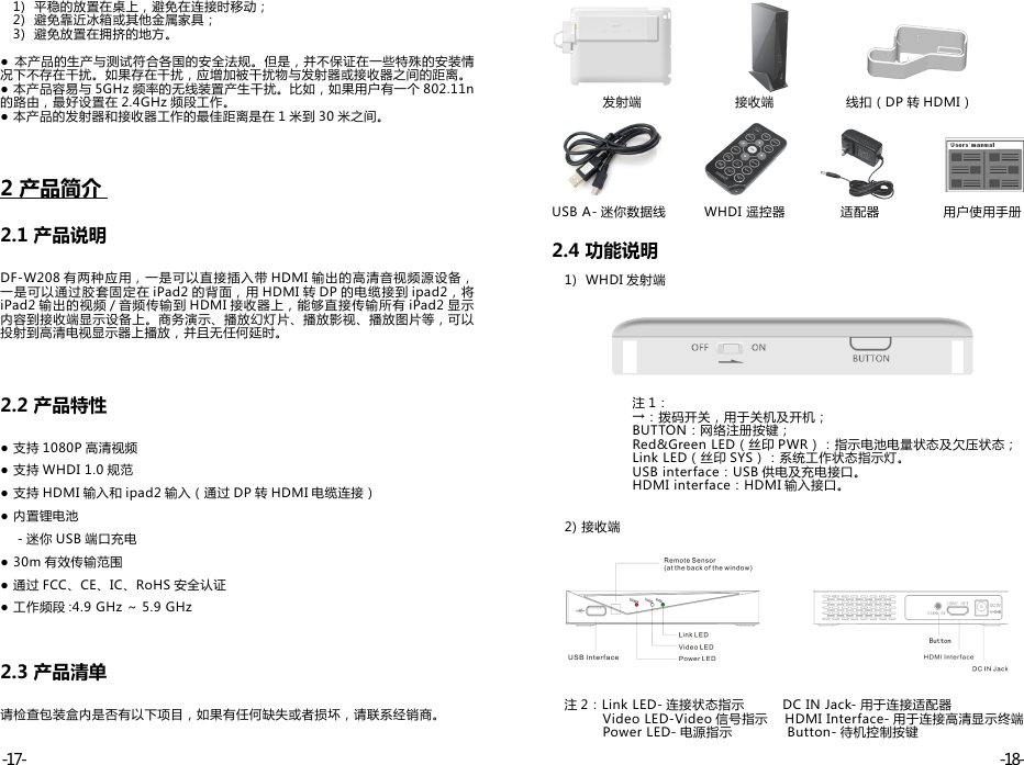    1)  平稳的放置在桌上，避免在连接时移动；   2)  避免靠近冰箱或其他金属家具；   3)  避免放置在拥挤的地方。●  本产品的生产与测试符合各国的安全法规。但是，并不保证在一些特殊的安装情况下不存在干扰。如果存在干扰，应增加被干扰物与发射器或接收器之间的距离。● 本产品容易与 5GHz 频率的无线装置产生干扰。比如，如果用户有一个 802.11n的路由，最好设置在 2.4GHz 频段工作。● 本产品的发射器和接收器工作的最佳距离是在 1 米到 30 米之间。2 产品简介               2.1 产品说明DF-W208 有两种应用，一是可以直接插入带 HDMI 输出的高清音视频源设备，一是可以通过胶套固定在 iPad2 的背面，用 HDMI 转 DP 的电缆接到 ipad2，将iPad2 输出的视频 / 音频传输到 HDMI 接收器上，能够直接传输所有 iPad2 显示内容到接收端显示设备上。商务演示、播放幻灯片、播放影视、播放图片等，可以投射到高清电视显示器上播放，并且无任何延时。2.2 产品特性● 支持 1080P 高清视频● 支持 WHDI 1.0 规范● 支持 HDMI 输入和 ipad2 输入（通过 DP 转 HDMI 电缆连接）● 内置锂电池    - 迷你 USB 端口充电● 30m 有效传输范围● 通过 FCC、CE、IC、RoHS 安全认证● 工作频段 :4.9 GHz ～ 5.9 GHz2.3 产品清单请检查包装盒内是否有以下项目，如果有任何缺失或者损坏，请联系经销商。            发射端                      接收端                 线扣（DP 转 HDMI）USB A- 迷你数据线         WHDI 遥控器             适配器               用户使用手册2.4 功能说明   1)  WHDI 发射端                   注 1：                    →：拨码开关，用于关机及开机；                   BUTTON：网络注册按键；                   Red&amp;Green LED（丝印 PWR）：指示电池电量状态及欠压状态；                   Link LED（丝印 SYS）：系统工作状态指示灯。                   USB interface：USB 供电及充电接口。                   HDMI interface：HDMI 输入接口。   2) 接收端   注 2：Link LED- 连接状态指示         DC IN Jack- 用于连接适配器            Video LED-Video 信号指示    HDMI Interface- 用于连接高清显示终端            Power LED- 电源指示             Button- 待机控制按键-18--17-