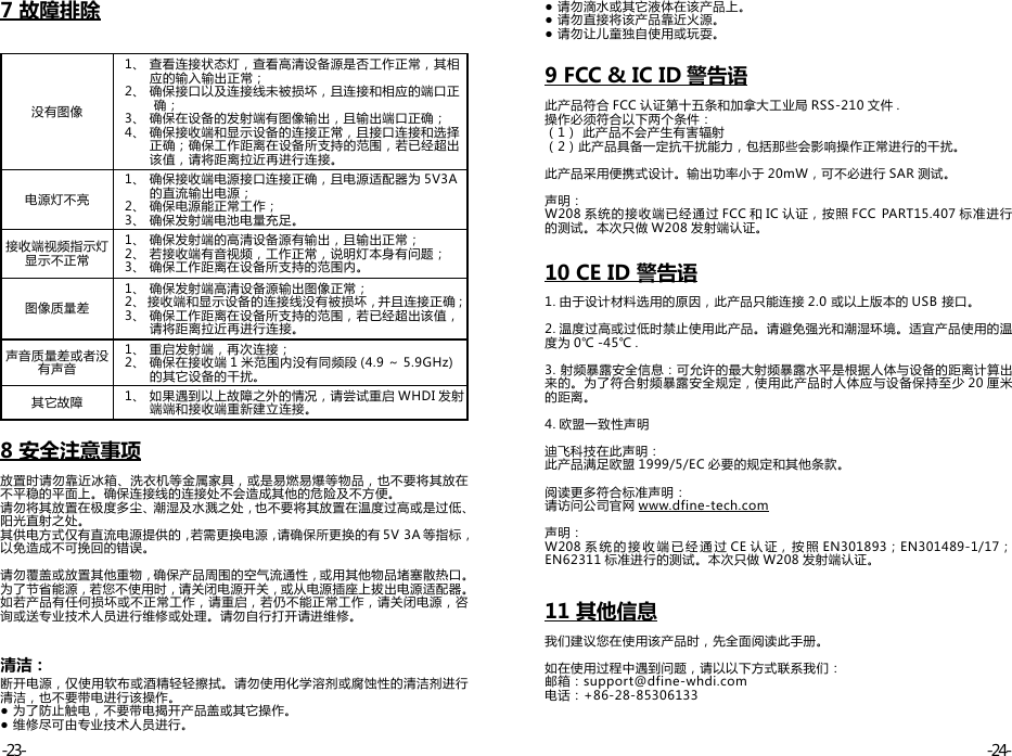 7 故障排除没有图像  1、 查看连接状态灯，查看高清设备源是否工作正常，其相        应的输入输出正常；   2、 确保接口以及连接线未被损坏，且连接和相应的端口正         确；   3、 确保在设备的发射端有图像输出，且输出端口正确；   4、 确保接收端和显示设备的连接正常，且接口连接和选择        正确；确保工作距离在设备所支持的范围，若已经超出        该值，请将距离拉近再进行连接。电源灯不亮  1、 确保接收端电源接口连接正确，且电源适配器为 5V3A        的直流输出电源；   2、 确保电源能正常工作；   3、 确保发射端电池电量充足。接收端视频指示灯显示不正常  1、 确保发射端的高清设备源有输出，且输出正常；   2、 若接收端有音视频，工作正常，说明灯本身有问题；   3、 确保工作距离在设备所支持的范围内。图像质量差  1、 确保发射端高清设备源输出图像正常；   2、 接收端和显示设备的连接线没有被损坏，并且连接正确；   3、 确保工作距离在设备所支持的范围，若已经超出该值，        请将距离拉近再进行连接。声音质量差或者没有声音  1、 重启发射端，再次连接；   2、 确保在接收端 1 米范围内没有同频段 (4.9 ～ 5.9GHz)        的其它设备的干扰。其它故障   1、 如果遇到以上故障之外的情况，请尝试重启 WHDI 发射        端端和接收端重新建立连接。8 安全注意事项放置时请勿靠近冰箱、洗衣机等金属家具，或是易燃易爆等物品，也不要将其放在不平稳的平面上。确保连接线的连接处不会造成其他的危险及不方便。请勿将其放置在极度多尘、潮湿及水溅之处，也不要将其放置在温度过高或是过低、阳光直射之处。其供电方式仅有直流电源提供的，若需更换电源，请确保所更换的有 5V 3A 等指标，以免造成不可挽回的错误。 请勿覆盖或放置其他重物，确保产品周围的空气流通性，或用其他物品堵塞散热口。为了节省能源，若您不使用时，请关闭电源开关，或从电源插座上拔出电源适配器。 如若产品有任何损坏或不正常工作，请重启，若仍不能正常工作，请关闭电源，咨询或送专业技术人员进行维修或处理。请勿自行打开请进维修。 清洁：断开电源，仅使用软布或酒精轻轻擦拭。请勿使用化学溶剂或腐蚀性的清洁剂进行清洁，也不要带电进行该操作。 ● 为了防止触电，不要带电揭开产品盖或其它操作。 ● 维修尽可由专业技术人员进行。● 请勿滴水或其它液体在该产品上。● 请勿直接将该产品靠近火源。● 请勿让儿童独自使用或玩耍。9 FCC &amp; IC ID 警告语此产品符合 FCC 认证第十五条和加拿大工业局 RSS-210 文件 .操作必须符合以下两个条件：（1） 此产品不会产生有害辐射（2）此产品具备一定抗干扰能力，包括那些会影响操作正常进行的干扰。此产品采用便携式设计。输出功率小于 20mW，可不必进行 SAR 测试。声明：W208 系统的接收端已经通过 FCC 和 IC 认证，按照 FCC PART15.407 标准进行的测试。本次只做 W208 发射端认证。10 CE ID 警告语1. 由于设计材料选用的原因，此产品只能连接 2.0 或以上版本的 USB 接口。2. 温度过高或过低时禁止使用此产品。请避免强光和潮湿环境。适宜产品使用的温度为 0℃ -45℃ .3. 射频暴露安全信息：可允许的最大射频暴露水平是根据人体与设备的距离计算出来的。为了符合射频暴露安全规定，使用此产品时人体应与设备保持至少 20 厘米的距离。4. 欧盟一致性声明迪飞科技在此声明：此产品满足欧盟 1999/5/EC 必要的规定和其他条款。阅读更多符合标准声明：请访问公司官网 www.dfine-tech.com声明：W208 系统的接 收 端已经通 过 CE 认 证， 按照 EN301893；EN301489-1/17；EN62311 标准进行的测试。本次只做 W208 发射端认证。11 其他信息我们建议您在使用该产品时，先全面阅读此手册。如在使用过程中遇到问题，请以以下方式联系我们：邮箱：support@dfine-whdi.com电话：+86-28-85306133-24--23-