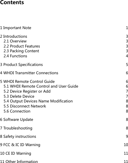 Contents1 Important Note  12 Introductions   32.1 Overview  32.2 Product Features  32.3 Packing Content   32.4 Functions   43 Product Specifications  54 WHDI Transmitter Connections  65 WHDI Remote Control Guide  65.1 WHDI Remote Control and User Guide   65.2 Device Register or Add  75.3 Delete Device  75.4 Output Devices Name Modification  85.5 Disconnect Network   85.6 Connection  86 Software Update  87 Troubleshooting  88 Safety instructions  99 FCC &amp; IC ID Warning  1010 CE ID Warning  1111 Other Information  11