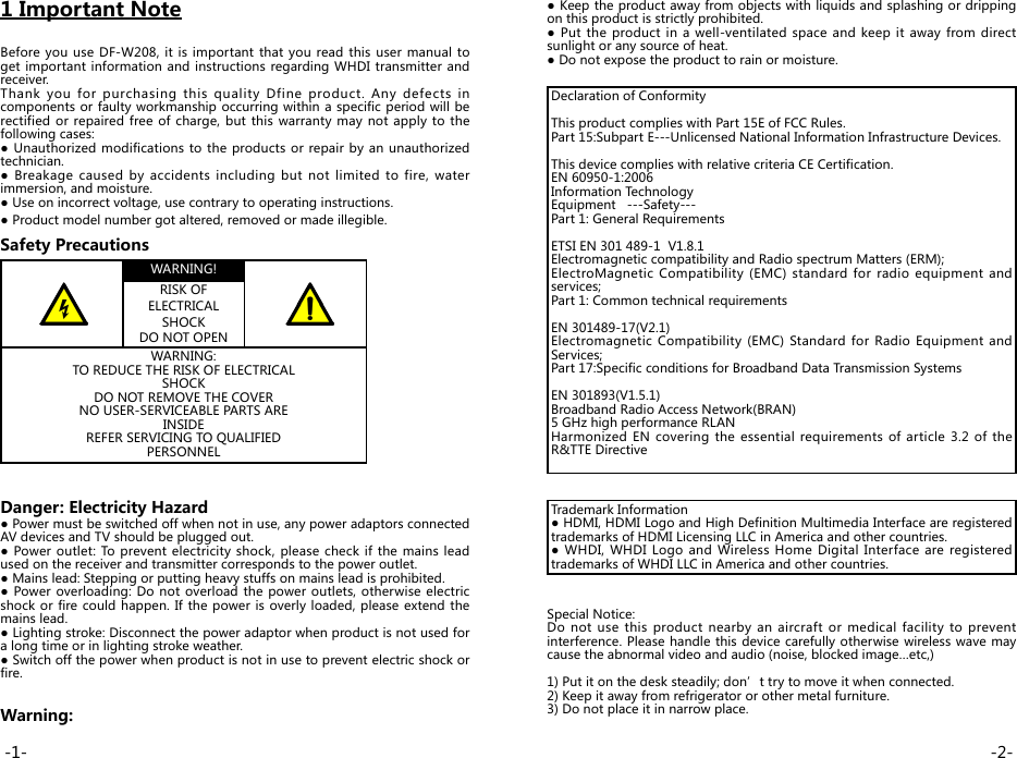 1 Important NoteBefore you use DF-W208, it is important that you read this user manual to get important information and instructions regarding WHDI transmitter and receiver.Thank you for purchasing this quality Dfine product. Any defects in components or faulty workmanship occurring within a specific period will be rectified or repaired free of charge, but this warranty may not apply to the following cases:● Unauthorized modifications to  the products or repair by  an  unauthorized technician.●  Breakage  caused  by  accidents  including  but  not  limited  to  fire,  water immersion, and moisture.● Use on incorrect voltage, use contrary to operating instructions.● Product model number got altered, removed or made illegible.Safety PrecautionsWARNING!RISK OF ELECTRICAL SHOCK DO NOT OPENWARNING: TO REDUCE THE RISK OF ELECTRICAL SHOCK DO NOT REMOVE THE COVER NO USER-SERVICEABLE PARTS ARE INSIDE REFER SERVICING TO QUALIFIED PERSONNELDanger: Electricity Hazard ● Power must be switched off when not in use, any power adaptors connected AV devices and TV should be plugged out.● Power outlet: To prevent electricity shock, please check if the mains lead used on the receiver and transmitter corresponds to the power outlet.● Mains lead: Stepping or putting heavy stuffs on mains lead is prohibited.● Power overloading: Do not overload the power outlets, otherwise electric shock or fire could happen. If the power is overly loaded, please extend the mains lead.● Lighting stroke: Disconnect the power adaptor when product is not used for a long time or in lighting stroke weather.● Switch off the power when product is not in use to prevent electric shock or fire.Warning:● Keep the product away from objects with liquids and splashing or dripping on this product is strictly prohibited.● Put the product in  a  well-ventilated space and  keep it  away  from  direct sunlight or any source of heat.● Do not expose the product to rain or moisture.Declaration of Conformity This product complies with Part 15E of FCC Rules.Part 15:Subpart E---Unlicensed National Information Infrastructure Devices.This device complies with relative criteria CE Certification.EN 60950-1:2006Information TechnologyEquipment   ---Safety---Part 1: General RequirementsETSI EN 301 489-1  V1.8.1 Electromagnetic compatibility and Radio spectrum Matters (ERM);ElectroMagnetic Compatibility (EMC) standard for radio equipment and services;Part 1: Common technical requirementsEN 301489-17(V2.1)Electromagnetic Compatibility (EMC) Standard for Radio Equipment and Services;Part 17:Specific conditions for Broadband Data Transmission SystemsEN 301893(V1.5.1)Broadband Radio Access Network(BRAN)5 GHz high performance RLAN Harmonized EN  covering  the  essential requirements of article  3.2 of the R&amp;TTE DirectiveTrademark Information ● HDMI, HDMI Logo and High Definition Multimedia Interface are registered trademarks of HDMI Licensing LLC in America and other countries.● WHDI,  WHDI  Logo and  Wireless  Home  Digital Interface  are registered trademarks of WHDI LLC in America and other countries.Special Notice:Do not use this product nearby an aircraft or medical facility to prevent interference. Please handle this device carefully otherwise wireless wave may cause the abnormal video and audio (noise, blocked image…etc,)1) Put it on the desk steadily; don’t try to move it when connected.2) Keep it away from refrigerator or other metal furniture.3) Do not place it in narrow place.-2--1-