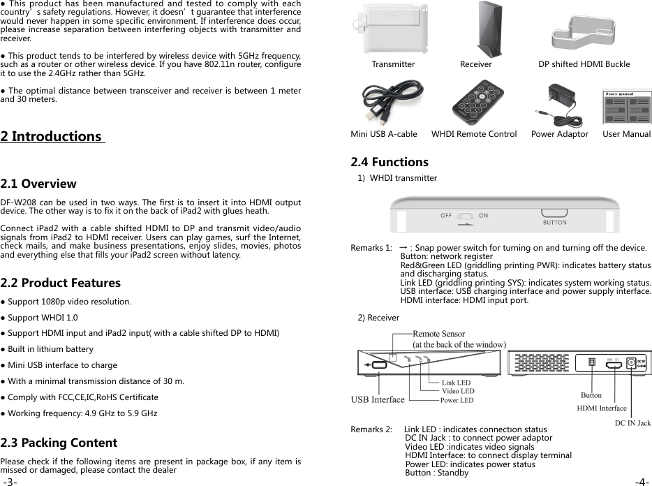          Transmitter                   Receiver               DP shifted HDMI Buckle       Mini USB A-cable      WHDI Remote Control      Power Adaptor      User Manual   2.4 Functions    1)  WHDI transmitterRemarks 1:   →：Snap power switch for turning on and turning off the device.                     Button: network register                     Red&amp;Green LED (griddling printing PWR): indicates battery status                      and discharging status.                     Link LED (griddling printing SYS): indicates system working status.                     USB interface: USB charging interface and power supply interface.                     HDMI interface: HDMI input port.   2) ReceiverRemarks 2:     Link LED : indicates connection status                       DC IN Jack : to connect power adaptor                         Video LED :indicates video signals                       HDMI Interface: to connect display terminal    Power LED: indicates power status                       Button : Standby●  This  product has  been  manufactured  and  tested  to  comply  with  each country’s safety regulations. However, it doesn’t guarantee that interference would never happen in some specific environment. If interference does occur, please increase separation between  interfering objects with transmitter and receiver.● This product tends to be interfered by wireless device with 5GHz frequency, such as a router or other wireless device. If you have 802.11n router, configure it to use the 2.4GHz rather than 5GHz.● The optimal distance between transceiver and  receiver is between 1 meter and 30 meters.2 Introductions              2.1 OverviewDF-W208 can be used in two ways. The first is to insert it into HDMI output device. The other way is to fix it on the back of iPad2 with glues heath. Connect iPad2 with a cable shifted HDMI to DP and transmit video/audio signals from iPad2 to HDMI receiver. Users can play games, surf the Internet, check mails, and make business presentations, enjoy  slides, movies, photos and everything else that fills your iPad2 screen without latency.2.2 Product Features● Support 1080p video resolution.● Support WHDI 1.0● Support HDMI input and iPad2 input( with a cable shifted DP to HDMI)● Built in lithium battery● Mini USB interface to charge ● With a minimal transmission distance of 30 m.● Comply with FCC,CE,IC,RoHS Certificate● Working frequency: 4.9 GHz to 5.9 GHz2.3 Packing Content Please check if the following items are present in package box, if any item is missed or damaged, please contact the dealer-4--3-