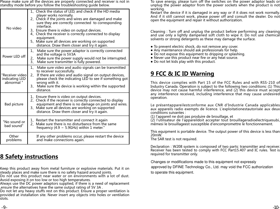 Please make sure all the devices are properly connected and receiver is not in standby mode before you follow the troubleshooting guide below.No video   1、Check the status of LED, and check if the HD media         player works normally.   2、Check if the joints and wires are damaged and make                 sure they are correctly connected  to corresponding         interface.   3、Ensure there is video on output devices.   4、Check the receiver is correctly connected to display         equipment.   5、Make sure all devices are working on supported         distance. Draw them closer and try it again.Power LED off  1、 Make sure the power adaptor is correctly connected         and the voltage is 5V3A   2、 Make sure the power supply would not be interrupted.   3、 Make sure transmitter is fully powered.&quot;Receiver video  indicating LED  abnormal &quot;  1、 Make sure video and audio signals can be transmitted                 to receiver successfully.   2、 If there are video and audio signal on output devices,         please check the indicating LED to see if something got         wrong with it.   3、 Make sure the device is working within the supported         distance.Bad picture   1、Ensure there is video on output devices.   2、Check if the receiver is correctly connected to display         equipment and there is no damage on joints and wires.   3、Make sure all devices are working on supported                 distance. Draw them closer and try it again.&quot;No sound or  bad sound&quot;  1、Restart the transmitter and connect it again   2、Make sure there is no disturbance from the same         frequency (4.9 ～ 5.9GHz) within 1 meter.&quot;Other problems        If any other problems occur, please restart the device                and make connections again.8 Safety instructionsKeep this product away from metal furniture or explosive materials. Put it on steady places and make sure there is no safety hazard around joints.Do not use this product near water or on environments with a lot of dust. Avoid exposing it on too low or too high temperatures.Always use the DC power adaptors supplied, if there is a need of replacement ,ensure the alternatives have the same output rating of 5V 3A .Do not let any heavy stuffs rest on this product. Ensure a proper ventilation is provided at installation site. Never insert any objects into holes or ventilation slots.To save energy, please turn off the switches on the power adaptor leads or unplug the power adaptor from the power sockets when the product is not working.Restart the device if it is damaged in any way or if it does not work normally. And if it still cannot work, please power off and consult the dealer. Do not open the equipment and repair it without authorization.Cleaning：Turn  off and unplug the product before performing  any  cleaning and use only a lightly dampened soft cloth to wipe it. Do not use chemical solvents or strong detergents as these may damage the surface.● To prevent electric shock, do not remove any cover.● Any maintenance should ask professionals for help.● Do not expose this equipment to dripping or splashing.● Never use this product near fire or any heat source.● Do not let kids play with this product.9 FCC &amp; IC ID WarningThis device complies with Part 15 of the FCC Rules and with RSS-210 of Industry Canada. Operation is subject to the following two conditions: (1) This device may not cause harmful interference, and (2) this device must accept any interference received, including interference that may cause undesired operation.Le présentappareilestconforme aux CNR d&apos;Industrie Canada applicables aux appareils radio exempts de licence. L&apos;exploitationestautorisée aux deux conditions suivantes : (1) l&apos;appareil ne doit pas produire de brouillage, et (2) l&apos;utilisateur de l&apos;appareildoit accepter tout brouillageradioélectriquesubi, mêmesi le brouillageest susceptible d&apos;encompromettre le fonctionnement.This equipment is portable device. The output power of this device is less than 20mW.The SAR test is not required.Declaration：W208 system is composed of two parts: transmitter and receiver. Receiver has been tested to comply with FCC Part15.407 and IC rules. Test is required for transmitter only. -10--9-Changes or modifications made to this equipment not expressly approved by DFINE Technology Co., Ltd. may void the FCC authorization to operate this equipment. 