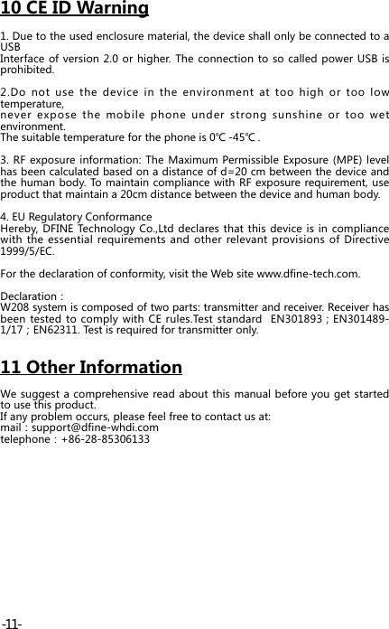 10 CE ID Warning1. Due to the used enclosure material, the device shall only be connected to a USBInterface of version 2.0 or higher. The connection to so called power USB is prohibited.2.Do not use the device in the environment at too high or too low temperature, never expose the mobile phone under strong sunshine or too wet environment. The suitable temperature for the phone is 0℃ -45℃ .3. RF exposure information: The Maximum Permissible Exposure (MPE) level has been calculated based on a distance of d=20 cm between the device and the human body. To maintain compliance with RF exposure requirement, use product that maintain a 20cm distance between the device and human body.4. EU Regulatory ConformanceHereby, DFINE Technology Co.,Ltd declares that this device is in compliance with the essential requirements and other relevant provisions of Directive 1999/5/EC.For the declaration of conformity, visit the Web site www.dfine-tech.com.Declaration：W208 system is composed of two parts: transmitter and receiver. Receiver has been tested to comply with CE rules.Test  standard    EN301893；EN301489-1/17；EN62311. Test is required for transmitter only. 11 Other InformationWe suggest a comprehensive read about this manual before you get started to use this product.If any problem occurs, please feel free to contact us at:mail：support@dfine-whdi.comtelephone：+86-28-85306133-11-