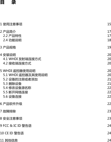 目     录1 使用注意事项  152 产品简介   172.2 产品特性  172.4 功能说明  183 产品规格  194 安装说明  204.1 WHDI 发射端连接方式  204.2 接收端连接方式  205 WHDI 遥控器使用说明  205.1 WHDI 遥控器及其使用说明  205.2 设备的注册或者添加  215.3 删除设备  215.4 修改设备源名称  225.5 断开网络连接  225.6 设备连接  226 产品软件升级  227 故障排除  238 安全注意事项  239 FCC &amp; IC ID 警告语  2410 CE ID 警告语  2411 其他信息  24