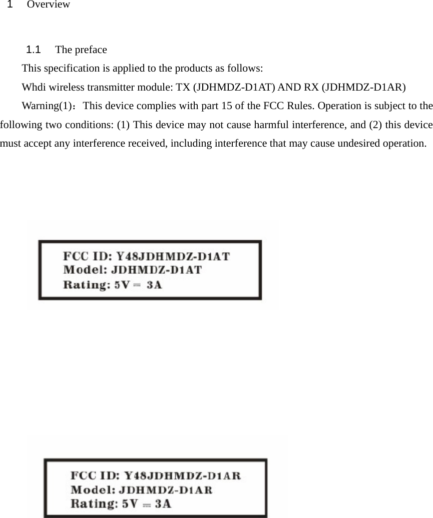 1   Overview    1.1   The preface This specification is applied to the products as follows: Whdi wireless transmitter module: TX (JDHMDZ-D1AT) AND RX (JDHMDZ-D1AR) Warning(1)：This device complies with part 15 of the FCC Rules. Operation is subject to the following two conditions: (1) This device may not cause harmful interference, and (2) this device must accept any interference received, including interference that may cause undesired operation.                    