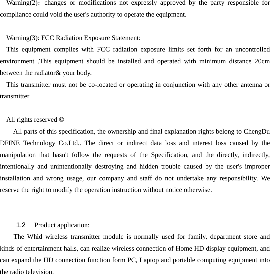 Warning(2)：changes or modifications not expressly approved by the party responsible for compliance could void the user&apos;s authority to operate the equipment.  Warning(3): FCC Radiation Exposure Statement:     This equipment complies with FCC radiation exposure limits set forth for an uncontrolled environment .This equipment should be installed and operated with minimum distance 20cm between the radiator&amp; your body.     This transmitter must not be co-located or operating in conjunction with any other antenna or transmitter.    All rights reserved ©     All parts of this specification, the ownership and final explanation rights belong to ChengDu DFINE Technology Co.Ltd.. The direct or indirect data loss and interest loss caused by the manipulation that hasn&apos;t follow the requests of the Specification, and the directly, indirectly, intentionally and unintentionally destroying and hidden trouble caused by the user&apos;s improper installation and wrong usage, our company and staff do not undertake any responsibility. We reserve the right to modify the operation instruction without notice otherwise.   1.2   Product application:   The Whid wireless transmitter module is normally used for family, department store and kinds of entertainment halls, can realize wireless connection of Home HD display equipment, and can expand the HD connection function form PC, Laptop and portable computing equipment into the radio television.  