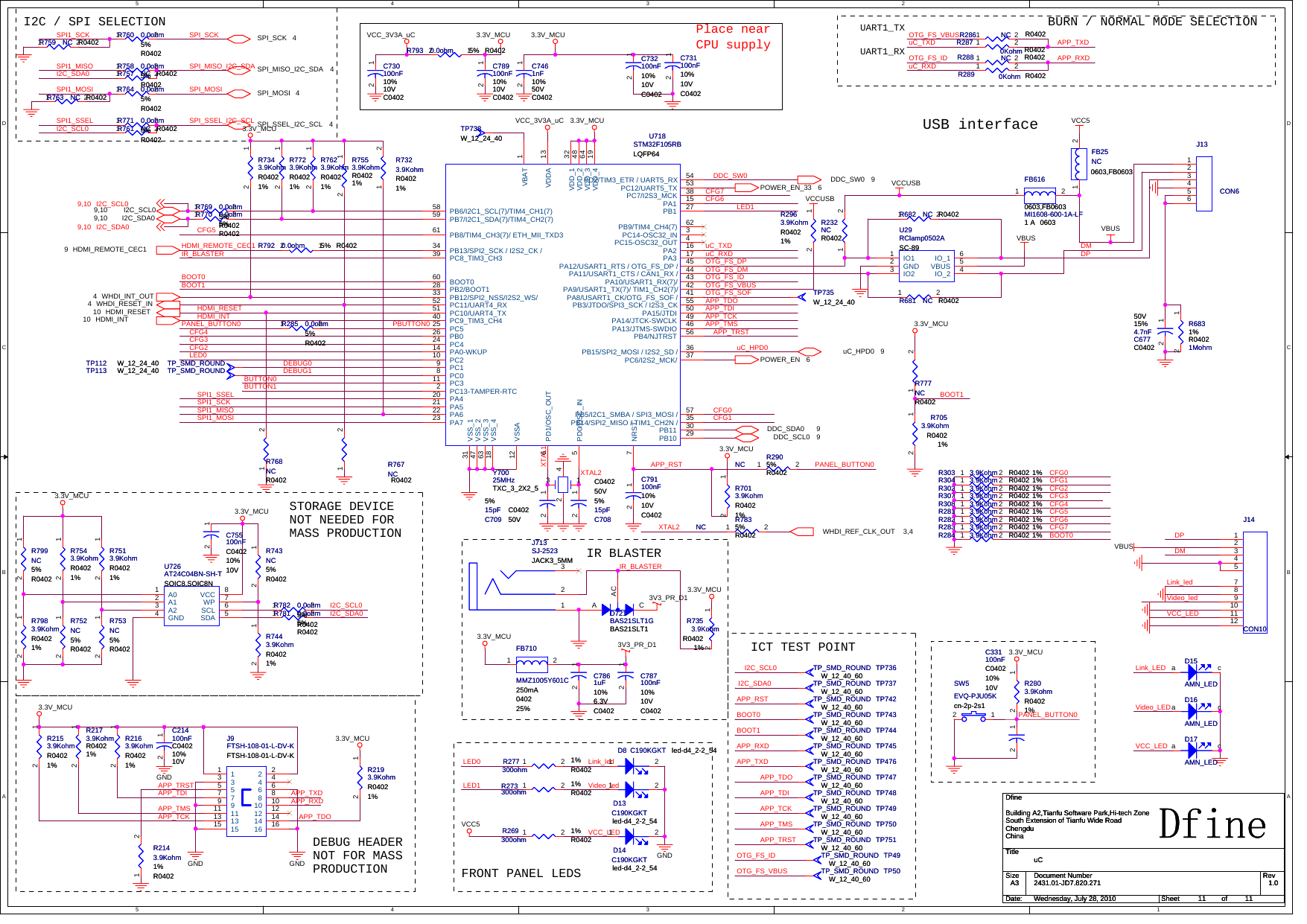 5544332211D DC CB BA AIR BLASTERICT TEST POINTI2C / SPI SELECTION Place near CPU supplyUART1_TXUART1_RXBURN / NORMAL MODE SELECTIONUSB interfaceFRONT PANEL LEDSSTORAGE DEVICENOT NEEDED FORMASS PRODUCTIONDEBUG HEADERNOT FOR MASSPRODUCTIONXTAL2 APP_RSTuC_RXDOTG_FS_IDOTG_FS_DPAPP_TCKAPP_TRSTAPP_TMSAPP_TDIAPP_TDOuC_TXDOTG_FS_SOFAPP_RSTAPP_TCKAPP_TMSAPP_TDIAPP_TDOAPP_TRSTAPP_TXDAPP_RXDBOOT0BOOT1DDC_SW0LED1XTAL2uC_HPD0SPI_MOSISPI1_SSELI2C_SCL0I2C_SDA0 SPI_MISO_I2C_SDASPI_SSEL_I2C_SCLSPI_SCKSPI1_MISOSPI1_MOSISPI1_SSELSPI1_SCKLED0BOOT0PANEL_BUTTON0IR_BLASTERBOOT1HDMI_INTHDMI_REMOTE_CEC1IR_BLASTERI2C_SCL0I2C_SDA0SPI1_SCKSPI1_MOSIXTAL1SPI1_MISOCFG7CFG6CFG5BOOT1I2C_SCL0I2C_SDA0OTG_FS_VBUSOTG_FS_DMDPDMCFG0CFG1OTG_FS_IDuC_RXDuC_TXDOTG_FS_VBUSAPP_RXDAPP_TXDHDMI_RESETPBUTTON0PANEL_BUTTON0PANEL_BUTTON0LED1LED0 Link_ledVideo_ledAPP_TMSAPP_TCKAPP_RXDAPP_TXDAPP_TDOAPP_TRSTAPP_TDIBOOT0DEBUG1DEBUG0OTG_FS_IDOTG_FS_VBUSCFG2CFG3CFG4CFG5CFG6CFG7CFG2CFG4CFG3CFG1CFG0BUTTON0BUTTON1VCC_LEDLink_LEDVideo_LEDVCC_LEDVideo_ledVCC_LEDLink_ledDPDMDDC_SW0 9WHDI_REF_CLK_OUT 3,4SPI_MOSI 4SPI_MISO_I2C_SDA 4SPI_SSEL_I2C_SCL 4SPI_SCK 4WHDI_RESET_IN4I2C_SDA09,10 I2C_SCL09,10HDMI_INT10 HDMI_RESET10HDMI_REMOTE_CEC19WHDI_INT_OUT4uC_HPD0 9DDC_SDA0 9DDC_SCL0 9POWER_EN 6POWER_EN_33 63.3V_MCU3.3V_MCU3.3V_MCUVCC_3V3A_uCVCC_3V3A_uC3.3V_MCU3V3_PR_D13.3V_MCU3V3_PR_D13.3V_MCU3.3V_MCU3.3V_MCU3.3V_MCUVBUS3.3V_MCU3.3V_MCU3.3V_MCUGND GNDGNDGNDVCCUSBVCCUSB3.3V_MCUVCC5VCC5VBUSVBUSI2C_SCL09,10I2C_SDA09,10TitleSize Document Number RevDate: Sheet ofDfine2431.01-JD7.820.271 1.0uCDfineBuilding A2,Tianfu Software Park,Hi-tech ZoneSouth Extension of Tianfu Wide RoadChengduChinaA311 11Wednesday, July 28, 2010TitleSize Document Number RevDate: Sheet ofDfine2431.01-JD7.820.271 1.0uCDfineBuilding A2,Tianfu Software Park,Hi-tech ZoneSouth Extension of Tianfu Wide RoadChengduChinaA311 11Wednesday, July 28, 2010TitleSize Document Number RevDate: Sheet ofDfine2431.01-JD7.820.271 1.0uCDfineBuilding A2,Tianfu Software Park,Hi-tech ZoneSouth Extension of Tianfu Wide RoadChengduChinaA311 11Wednesday, July 28, 2010R7053.9KohmR04021%R7053.9KohmR04021%12J713SJ-2523JACK3_5MMJ713SJ-2523JACK3_5MM123C755100nFC040210%10VC755100nFC040210%10V12TP735W_12_24_40TP735W_12_24_40C789100nF10%10VC0402C789100nF10%10VC040212J9FTSH-108-01-L-DV-KFTSH-108-01-L-DV-KJ9FTSH-108-01-L-DV-KFTSH-108-01-L-DV-K113355779914 1416 161515 1313 1111 12 1210 1088664422TP749TP_SMD_ROUNDW_12_40_60 TP749TP_SMD_ROUNDW_12_40_60R281 3.9Kohm R0402 1%R281 3.9Kohm R0402 1%1 2R770 0.0ohm5%R0402R770 0.0ohm5%R04021 2R284 3.9Kohm R0402 1%R284 3.9Kohm R0402 1%1 2R7723.9KohmR04021%R7723.9KohmR04021%12R2153.9KohmR04021%R2153.9KohmR04021%12R6831Mohm1%R0402R6831Mohm1%R040212R283 3.9Kohm R0402 1%R283 3.9Kohm R0402 1%1 2R285 0.0ohm5%R0402R285 0.0ohm5%R04021 2R277300ohm1%R0402R277300ohm1%R04021 2SW5EVQ-PJU05Kcn-2p-2s1SW5EVQ-PJU05Kcn-2p-2s112R7553.9KohmR04021%R7553.9KohmR04021%12TP745TP_SMD_ROUNDW_12_40_60 TP745TP_SMD_ROUNDW_12_40_60C731100nF10%10VC0402C731100nF10%10VC040212TP748TP_SMD_ROUNDW_12_40_60 TP748TP_SMD_ROUNDW_12_40_60R7623.9KohmR04021%R7623.9KohmR04021%12R757 NC R0402R757 NC R04021 2R7513.9KohmR04021%R7513.9KohmR04021%12D17AMN_LEDD17AMN_LEDa cR793 0.0ohm 5% R0402R793 0.0ohm 5% R040212R7343.9KohmR04021%R7343.9KohmR04021%12TP742TP_SMD_ROUNDW_12_40_60 TP742TP_SMD_ROUNDW_12_40_60R2963.9KohmR04021%R2963.9KohmR04021%12FB616MI1608-600-1A-LF1 A0603,FB06030603FB616MI1608-600-1A-LF1 A0603,FB060306031 2C214100nFC040210%10VC214100nFC040210%10V12R753NC5%R0402R753NC5%R040212R783NC 5%R0402R783NC 5%R04021 2TP113 TP_SMD_ROUNDW_12_24_40TP113 TP_SMD_ROUNDW_12_24_40R743NC5%R0402R743NC5%R040212R269300ohm1%R0402R269300ohm1%R04021 2R777NCR0402R777NCR04021 2TP49TP_SMD_ROUNDW_12_40_60 TP49TP_SMD_ROUNDW_12_40_60 TP50TP_SMD_ROUNDW_12_40_60 TP50TP_SMD_ROUNDW_12_40_60D721BAS21SLT1GBAS21SLT1D721BAS21SLT1GBAS21SLT1A CACR758 0.0ohm5%R0402R758 0.0ohm5%R04021 2R759 NC R0402R759 NC R04021 2R760 0.0ohm5%R0402R760 0.0ohm5%R04021 2R764 0.0ohm5%R0402R764 0.0ohm5%R04021 2TP738W_12_24_40TP738W_12_24_40R781 0.0ohm5%R0402R781 0.0ohm5%R04021 2FB710MMZ1005Y601C250mA040225%FB710MMZ1005Y601C250mA040225%1 2R2803.9KohmR04021%R2803.9KohmR04021%12R232NCR0402R232NCR04021 2C6774.7nF15%50VC0402C6774.7nF15%50VC040212J13CON6J13CON6123456R7543.9KohmR04021%R7543.9KohmR04021%12D8 C190KGKT led-d4_2-2_54D8 C190KGKT led-d4_2-2_541 2R7323.9KohmR04021%R7323.9KohmR04021%1 2R2193.9KohmR04021%R2193.9KohmR04021%12R303 3.9Kohm R0402 1%R303 3.9Kohm R0402 1%1 2R7443.9KohmR04021%R7443.9KohmR04021%12D14C190KGKTled-d4_2-2_54D14C190KGKTled-d4_2-2_541 2R7353.9KohmR04021%R7353.9KohmR04021%12TP751TP_SMD_ROUNDW_12_40_60 TP751TP_SMD_ROUNDW_12_40_60C7861uF10%6.3VC0402C7861uF10%6.3VC040212R767NCR0402R767NCR04021 2R769 0.0ohm5%R0402R769 0.0ohm5%R04021 2TP736TP_SMD_ROUNDW_12_40_60 TP736TP_SMD_ROUNDW_12_40_60R768NCR0402R768NCR04021 2R761 NC R0402R761 NC R04021 2C730100nF10%10VC0402C730100nF10%10VC040212D13C190KGKTled-d4_2-2_54D13C190KGKTled-d4_2-2_541 2R273300ohm1%R0402R273300ohm1%R04021 2R282 3.9Kohm R0402 1%R282 3.9Kohm R0402 1%1 2C331100nFC040210%10VC331100nFC040210%10V12R2163.9KohmR04021%R2163.9KohmR04021%12C70815pF5%50VC0402C70815pF5%50VC040212R681 NC R0402R681 NC R04021 2R307 3.9Kohm R0402 1%R307 3.9Kohm R0402 1%1 2R799NC5%R0402R799NC5%R040212U718STM32F105RBLQFP64U718STM32F105RBLQFP64VBAT 1PC13-TAMPER-RTC2PC14-OSC32_IN 3PC15-OSC32_OUT 4PD0/OSC_IN5PD1/OSC_OUT6NRST7PC08PC19PC210PC311VSSA12VDDA 13PA0-WKUP14PA1 15PA2 16PA3 17VSS_418VDD_4 19PA420PA521PA622PA723PC424PC525PB026PB1 27PB2/BOOT128PB10 29PB11 30VSS_131VDD_1 32VDD_2 48VSS_247PA13/JTMS-SWDIO 46PA12/USART1_RTS / OTG_FS_DP / 45PA11/USART1_CTS / CAN1_RX / 44PA10/USART1_RX(7)/ 43PA9/USART1_TX(7)/ TIM1_CH2(7)/ 42PA8/USART1_CK/OTG_FS_SOF / 41PC9_TIM3_CH440PC8_TIM3_CH339PC7/I2S3_MCK 38PC6/I2S2_MCK/ 37PB15/SPI2_MOSI / I2S2_SD / 36PB14/SPI2_MISO / TIM1_CH2N / 35PB13/SPI2_SCK / I2S2_CK /34PB12/SPI2_NSS/I2S2_WS/33VDD_3 64VSS_363PB9/TIM4_CH4(7) 62PB8/TIM4_CH3(7)/ ETH_MII_TXD361BOOT060PB7/I2C1_SDA(7)/TIM4_CH2(7)59 PB6/I2C1_SCL(7)/TIM4_CH1(7)58PB5/I2C1_SMBA / SPI3_MOSI / 57PB4/NJTRST 56PB3/JTDO/SPI3_SCK / I2S3_CK 55PD2/TIM3_ETR / UART5_RX 54PC12/UART5_TX 53PC11/UART4_RX52PC10/UART4_TX51 PA15/JTDI 50PA14/JTCK-SWCLK 49TP743TP_SMD_ROUNDW_12_40_60 TP743TP_SMD_ROUNDW_12_40_60TP476TP_SMD_ROUNDW_12_40_60 TP476TP_SMD_ROUNDW_12_40_60R2173.9KohmR04021%R2173.9KohmR04021%12U726AT24C04BN-SH-TSOIC8,SOIC8NU726AT24C04BN-SH-TSOIC8,SOIC8NA01A12A23GND4SDA 5SCL 6WP 7VCC 8R304 3.9Kohm R0402 1%R304 3.9Kohm R0402 1%1 2R752NC5%R0402R752NC5%R040212TP750TP_SMD_ROUNDW_12_40_60 TP750TP_SMD_ROUNDW_12_40_60R289 0Kohm R0402R289 0Kohm R04021 2C70915pF5%50VC0402C70915pF5%50VC040212C732100nF10%10VC0402C732100nF10%10VC040212R288 NC R0402R288 NC R04021 2TP112 TP_SMD_ROUNDW_12_24_40TP112 TP_SMD_ROUNDW_12_24_40R290NC 5%R0402R290NC 5%R04021 2R287 0Kohm R0402R287 0Kohm R04021 2R286 NC R0402R286 NC R04021 2J14CON10J14CON1012345789101112R763 NC R0402R763 NC R04021 2R792 0.0ohm 5% R0402R792 0.0ohm 5% R040212R682 NC R0402R682 NC R04021 2TP737TP_SMD_ROUNDW_12_40_60 TP737TP_SMD_ROUNDW_12_40_60D15AMN_LEDD15AMN_LEDa cR308 3.9Kohm R0402 1%R308 3.9Kohm R0402 1%1 2R7983.9KohmR04021%R7983.9KohmR04021%12R782 0.0ohm5%R0402R782 0.0ohm5%R04021 2U29RClamp0502ASC-89U29RClamp0502ASC-89IO11GND2IO23VBUS 5IO_1 6IO_2 4Y70025MHzTXC_3_2X2_5Y70025MHzTXC_3_2X2_51234R302 3.9Kohm R0402 1%R302 3.9Kohm R0402 1%1 2C787100nF10%10VC0402C787100nF10%10VC040212R2143.9Kohm1%R0402R2143.9Kohm1%R04021 2TP747TP_SMD_ROUNDW_12_40_60 TP747TP_SMD_ROUNDW_12_40_60R771 0.0ohm5%R0402R771 0.0ohm5%R04021 2C791100nF10%10VC0402C791100nF10%10VC040212TP744TP_SMD_ROUNDW_12_40_60 TP744TP_SMD_ROUNDW_12_40_60FB25NC0603,FB0603FB25NC0603,FB06031 2R7013.9KohmR04021%R7013.9KohmR04021%12C7461nF10%50VC0402C7461nF10%50VC040212D16AMN_LEDD16AMN_LEDa c