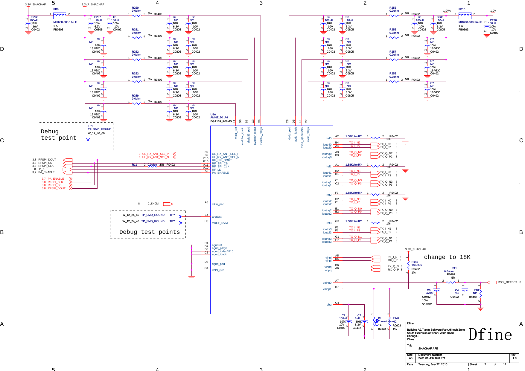 5544332211D DC CB BAADebug test pointschange to 18KDebugtest pointTX_I_N0TX_I_P0TX_Q_N0TX_Q_P0TX_I_P2TX_Q_N2TX_I_N2TX_Q_P2TX_I_N3TX_I_P3TX_Q_N3TX_Q_P3TX_I_N1TX_I_P1TX_Q_N1TX_Q_P1CLK40M8PA_ENABLE3,7RX_I_N 8RX_I_P 8RX_Q_N 8RX_Q_P 8RSSI_DETECT 8LD_08 RFSPI_CLK3,8 RFSPI_CS3,8 RFSPI_DOUT3,8TX_I_P0 8TX_Q_N0 8TX_Q_P0 8TX_I_N0 8TX_Q_N2 8TX_Q_P2 8TX_I_N2 8TX_I_P2 8TX_Q_N3 8TX_I_P3 8TX_I_N3 8TX_Q_P3 8TX_I_N1 8TX_Q_P1 8TX_Q_N1 8TX_I_P1 81.0VA3.3VA_SHACHAF3.3V_SHACHAF3.3V_SHACHAF1.0VPA_ENABLE3,7 RFSPI_CLK3,8 RFSPI_CS3,8 RFSPI_DOUT3,8UL_RX_ANT_SEL_P3 UL_RX_ANT_SEL_N3TitleSize Document Number RevDate: Sheet ofDfine2431.01-JD7.820.271 1.0SHACHAF AFEDfineBuilding A2,Tianfu Software Park,Hi-tech ZoneSouth Extension of Tianfu Wide RoadChengduChinaA3211Tuesday, July 27, 2010TitleSize Document Number RevDate: Sheet ofDfine2431.01-JD7.820.271 1.0SHACHAF AFEDfineBuilding A2,Tianfu Software Park,Hi-tech ZoneSouth Extension of Tianfu Wide RoadChengduChinaA3211Tuesday, July 27, 2010TitleSize Document Number RevDate: Sheet ofDfine2431.01-JD7.820.271 1.0SHACHAF AFEDfineBuilding A2,Tianfu Software Park,Hi-tech ZoneSouth Extension of Tianfu Wide RoadChengduChinaA3211Tuesday, July 27, 2010U9AAMN2120_A4BGA169_P08MMU9AAMN2120_A4BGA169_P08MMiref0 A2ioutni0 B4ioutpi0 A4ioutnq0 A3ioutpq0 B3iref1 A1ioutni1 B2ioutpi1 B1ioutnq1 C1ioutpq1 C2iref2 F3ioutni2 D2ioutpi2 D1ioutnq2 E1ioutpq2 E2iref3 G3ioutni3 F2ioutpi3 F1ioutnq3 G1ioutpq3 G2vinni A5vinpi B5vinnq B6vinpq A6vainp0 A7vainp1 B7vbg C4dvdd33_pad B8avddhv_iqdac C3avddhv_pllsys C6dvdd_pad C8avdd_iqadc D5avdd_iqadc3210 E3avdd_pllsys C7UL_RX_ANT_SEL_PC9UL_RX_ANT_SEL_NB9RF_SPI_DOUTC10RF_SPI_CSB10RF_SPI_CLKA11RF_LDA10PA_ENABLEA9clkin_padA8anatestE4VREF_NVMH3agndrefD4agnd_pllsysD7avddhv_iqadc D6agnd_iqdac3210D3agnd_iqadcC5dgnd_padD8VDD_GR F4VSS_GRG4C?100nF10%10VC0402C?100nF10%10VC040212R2500.0ohm 5% R0402R2500.0ohm 5% R04021 2R?1.58Kohm 1%R0402R?1.58Kohm 1%R04021 2R142NCR06031%R142NCR06031%12C?NC 10%16 VDCC0402C?NC 10%16 VDCC040212TP?TP_SMD_ROUNDW_12_24_40 TP?TP_SMD_ROUNDW_12_24_40R2560.0ohm 5% R0402R2560.0ohm 5% R04021 2TP?TP_SMD_ROUNDW_12_40_60TP?TP_SMD_ROUNDW_12_40_60R?1.58Kohm 1%R0402R?1.58Kohm 1%R04021 2R?1.58Kohm 1%R0402R?1.58Kohm 1%R04021 2C?NC 10%16 VDCC0402C?NC 10%16 VDCC040212R2520.0ohm 5% R0402R2520.0ohm 5% R04021 2C?10uF10%6.3VC0805C?10uF10%6.3VC080512C?NC 10%16 VDCC0402C?NC 10%16 VDCC040212FB8MI1608-600-1A-LF1 AFB0603FB8MI1608-600-1A-LF1 AFB06031 2C?100nF10%10VC0402C?100nF10%10VC040212R10NCR0402R10NCR040212C?NC10%10VC0402C?NC10%10VC040212C?NC10%10VC0402C?NC10%10VC040212C?NC10%10VC0402C?NC10%10VC040212R?1.58Kohm 1%R0402R?1.58Kohm 1%R04021 2C?NC10%16 VDCC0402C?NC10%16 VDCC040212C?1uF10%6.3VC0402C?1uF10%6.3VC040212R2570.0ohm 5% R0402R2570.0ohm 5% R04021 2C4NCC0402C4NCC040212R2530.0ohm 5% R0402R2530.0ohm 5% R04021 2C1100nF10%10VC0402C1100nF10%10VC040212C?NC10%6.3VC0805C?NC10%6.3VC080512C?NC10%6.3VC0805C?NC10%6.3VC080512FB10MI1608-600-1A-LF1 AFB0603FB10MI1608-600-1A-LF1 AFB06031 2C?NC10%10VC0402C?NC10%10VC040212C?NC10%6.3VC0805C?NC10%6.3VC080512C23710uF10%6.3VC0805C23710uF10%6.3VC080512tR?Thermistor1%R0402tR?Thermistor1%R040212R14318KohmR04021%R14318KohmR04021%12C236100nF10%10VC0402C236100nF10%10VC040212C?NC10%10VC0402C?NC10%10VC040212TP?TP_SMD_ROUNDW_12_24_40 TP?TP_SMD_ROUNDW_12_24_40C23510uF10%6.3VC0805C23510uF10%6.3VC080512C?NC10%6.3VC0805C?NC10%6.3VC080512C3NC10%10VC0402C3NC10%10VC040212R11 0.0ohm 5% R0402R11 0.0ohm 5% R040212C?NC10%16 VDCC0402C?NC10%16 VDCC040212R2550.0ohm 5% R0402R2550.0ohm 5% R04021 2C?NC10%6.3VC0805C?NC10%6.3VC080512C?NC10%10VC0402C?NC10%10VC040212R110.0ohmR04025%R110.0ohmR04025%12R2510.0ohm 5% R0402R2510.0ohm 5% R04021 2C6100nF10%10VC0402C6100nF10%10VC040212C?NC10%10VC0402C?NC10%10VC040212C2NC10%6.3VC0805C2NC10%6.3VC080512R2580.0ohm 5% R0402R2580.0ohm 5% R04021 2C238100nF10%10VC0402C238100nF10%10VC040212R2590.0ohm 5% R0402R2590.0ohm 5% R04021 2C?NC 10%16 VDCC0402C?NC 10%16 VDCC040212C6470pFC040210%50 VDCC6470pFC040210%50 VDC12C?NC10%6.3VC0805C?NC10%6.3VC080512C?NC10%16 VDCC0402C?NC10%16 VDCC040212C?NC10%6.3VC0805C?NC10%6.3VC080512