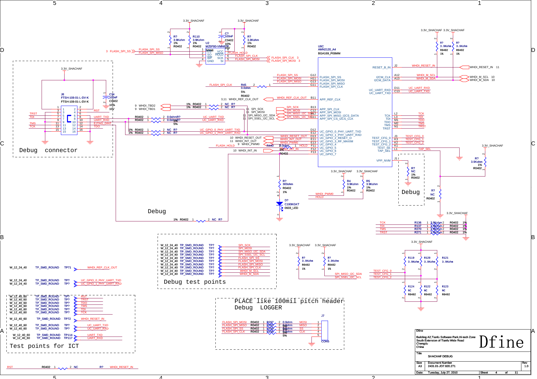 5544332211D DC CB BAADebug  connectorDebugTest points for ICTDebug test pointsDebugDebug  LOGGERPLACE like 100mil pitch headerTRSTTDITMSTCKRSTEJTAG_DINTUC_UART_TXDUART_TXDUC_GPIO_0_PHY_UART_TXDUART_RXD UC_UART_RXDUC_GPIO_1_PHY_UART_RXDWHDI_RESET_INTDORSTTDITMSRSTTCKTDOTRSTTDITMSTCKTDOTRSTUC_UART_TXDUC_UART_RXDWHDI_INT_INWHDI_INT_OUTWHDI_PWM0WHDI_RESET_OUTSPI_MISO_I2C_SDASPI_SCKSPI_SSEL_I2C_SCLSPI_MOSIFLASH_HOLDFLASH_SPI_CLKFLASH_SPI_SSFLASH_SPI_MOSIFLASH_SPI_SSFLASH_SPI_MOSIFLASH_SPI_MISOTAP_SELWHDI_REF_CLK_OUTWHDI_M_SDAWHDI_M_SCLWHDI_RESET_INSPI_MISO_I2C_SDASPI_SSEL_I2C_SCLFLASH_SPI_CLKFLASH_SPI_MISOSPI_MISO_I2C_SDASPI_SCKSPI_SSEL_I2C_SCLSPI_MOSIFLASH_SPI_SSFLASH_SPI_MOSIFLASH_SPI_MISOFLASH_SPI_CLKWHDI_M_SDAWHDI_M_SCLUC_UART_TXDUC_UART_RXDUC_GPIO_0_PHY_UART_TXDUC_GPIO_1_PHY_UART_RXDWHDI_PWM0HOLDWHDI_REF_CLK_OUTTRSTTMSTDITCKTEST_CFG_0TEST_CFG_1TEST_CFG_2TEST_CFG_0TEST_CFG_1TEST_CFG_2WHDI_RESET_INFLASH_HOLD HOLDUART_TXDUART_RXDFLASH_SPI_SSFLASH_SPI_MISOFLASH_SPI_CLKFLASH_SPI_MOSI MOSICLKMISOSSWHDI_REF_CLK_OUT3,11SPI_SCK11 SPI_MOSI11SPI_MISO_I2C_SDA11 SPI_SSEL_I2C_SCL11WHDI_RESET_OUT10WHDI_INT_IN10WHDI_PWM09WHDI_INT_OUT11WHDI_RESET_IN 11WHDI_M_SCL 10WHDI_M_SDA 10WHDI_TBD29 WHDI_TBD193.3V_SHACHAF3.3V_SHACHAF 3.3V_SHACHAF3.3V_SHACHAF 3.3V_SHACHAF3.3V_SHACHAF3.3V_SHACHAF 3.3V_SHACHAF3.3V_SHACHAF 3.3V_SHACHAF3.3V_SHACHAF3.3V_SHACHAFFLASH_SPI_CLK 3FLASH_SPI_MOSI 3FLASH_SPI_SS3TitleSize Document Number RevDate: Sheet ofDfine2431.01-JD7.820.271 1.0SHACHAF DEBUGDfineBuilding A2,Tianfu Software Park,Hi-tech ZoneSouth Extension of Tianfu Wide RoadChengduChinaA3411Tuesday, July 27, 2010TitleSize Document Number RevDate: Sheet ofDfine2431.01-JD7.820.271 1.0SHACHAF DEBUGDfineBuilding A2,Tianfu Software Park,Hi-tech ZoneSouth Extension of Tianfu Wide RoadChengduChinaA3411Tuesday, July 27, 2010TitleSize Document Number RevDate: Sheet ofDfine2431.01-JD7.820.271 1.0SHACHAF DEBUGDfineBuilding A2,Tianfu Software Park,Hi-tech ZoneSouth Extension of Tianfu Wide RoadChengduChinaA3411Tuesday, July 27, 2010R?NCR04021% R?NCR04021%1 2TP?TP_SMD_ROUNDW_12_40_60 TP?TP_SMD_ROUNDW_12_40_60R?NCR04021% R?NCR04021%1 2R43.9Kohm1%R0402R43.9Kohm1%R04021 2TP?TP_SMD_ROUNDW_12_40_60 TP?TP_SMD_ROUNDW_12_40_60R440 0.0ohm5%R0402R440 0.0ohm5%R040212R?3.9Kohm1%R0402R?3.9Kohm1%R04021 2R53.9Kohm1%R0402R53.9Kohm1%R04021 2R450.0ohm5%R0402R450.0ohm5%R040212R124NCR0402R124NCR040212TP?TP_SMD_ROUNDW_12_24_40 TP?TP_SMD_ROUNDW_12_24_40TP?TP_SMD_ROUNDW_12_40_60 TP?TP_SMD_ROUNDW_12_40_60R?3.9KohmR04021%R?3.9KohmR04021%1 2R?3.9Kohm1%R0402R?3.9Kohm1%R04021 2D?C190KGKT0603_LEDD?C190KGKT0603_LEDacTP?TP_SMD_ROUNDW_12_24_40 TP?TP_SMD_ROUNDW_12_24_40TP?TP_SMD_ROUNDW_12_24_40 TP?TP_SMD_ROUNDW_12_24_40R?NC1%R0402R?NC1%R04021 2TP?TP_SMD_ROUNDW_12_24_40 TP?TP_SMD_ROUNDW_12_24_40TP72TP_SMD_ROUNDW_12_40_60 TP72TP_SMD_ROUNDW_12_40_60R?NCR0402 R?NCR04021 2TP?TP_SMD_ROUNDW_12_24_40 TP?TP_SMD_ROUNDW_12_24_40R?0.0ohmR04025%R?0.0ohmR04025%1 2U2M25P80-VMN6TPSON8U2M25P80-VMN6TPSON8CS1SO2WP3GND4SI 5SCK 6HOLD 7VCC 8TP?TP_SMD_ROUNDW_12_24_40 TP?TP_SMD_ROUNDW_12_24_40TP?TP_SMD_ROUNDW_12_40_60 TP?TP_SMD_ROUNDW_12_40_60R1103.9Kohm1%R0402R1103.9Kohm1%R04021 2TP?TP_SMD_ROUNDW_12_40_60 TP?TP_SMD_ROUNDW_12_40_60R?NCR04021% R?NCR04021%1 2R300 0.0ohmR04025%R300 0.0ohmR04025%1 2TP?TP_SMD_ROUNDW_12_40_60 TP?TP_SMD_ROUNDW_12_40_60TP?TP_SMD_ROUNDW_12_24_40 TP?TP_SMD_ROUNDW_12_24_40TP?TP_SMD_ROUNDW_12_24_40 TP?TP_SMD_ROUNDW_12_24_40TP?TP_SMD_ROUNDW_12_40_60 TP?TP_SMD_ROUNDW_12_40_60TP114TP_SMD_ROUNDW_12_40_60 TP114TP_SMD_ROUNDW_12_40_60R?NCR04021% R?NCR04021%1 2R297 0.0ohmR04025%R297 0.0ohmR04025%1 2R?3.9KohmR04021%R?3.9KohmR04021%1 2TP?TP_SMD_ROUNDW_12_40_60 TP?TP_SMD_ROUNDW_12_40_60R136 3.9Kohm 1%R0402R136 3.9Kohm 1%R04021 2TP?TP_SMD_ROUNDW_12_24_40 TP?TP_SMD_ROUNDW_12_24_40J7CON5J7CON512345R?0.0ohmR04025%R?0.0ohmR04025%1 2R137 3.9Kohm 1%R0402R137 3.9Kohm 1%R04021 2R?3.9Kohm1%R0402R?3.9Kohm1%R04021 2R?3.9KohmR04021%R?3.9KohmR04021%1 2C34100nFC040210%10VC34100nFC040210%10V12TP117TP_SMD_ROUNDW_12_40_60 TP117TP_SMD_ROUNDW_12_40_60R1203.9KohmR1203.9Kohm12R1193.9KohmR1193.9Kohm12J8FTSH-108-01-L-DV-KFTSH-108-01-L-DV-KJ8FTSH-108-01-L-DV-KFTSH-108-01-L-DV-K113355779914 1416 161515 1313 1111 12 1210 1088664422TP71TP_SMD_ROUNDW_12_24_40 TP71TP_SMD_ROUNDW_12_24_40R270 3.9Kohm 1%R0402R270 3.9Kohm 1%R04021 2TP?TP_SMD_ROUNDW_12_24_40 TP?TP_SMD_ROUNDW_12_24_40R298 0.0ohmR04025%R298 0.0ohmR04025%1 2R122NCR0402R122NCR040212C?100nFC040210%10VC?100nFC040210%10V12R?NCR04021% R?NCR04021%1 2TP?TP_SMD_ROUNDW_12_24_40 TP?TP_SMD_ROUNDW_12_24_40R?3.9KohmR04021%R?3.9KohmR04021%1 2U9CAMN2120_A4BGA169_P08MMU9CAMN2120_A4BGA169_P08MMRESET_B_IN J2I2CM_CLK A12I2CM_DATA A13UC_UART_RXD D11UC_UART_TXD C13TCK L2TDI L3TDO M1TMS M2TRST N1TEST_CFG_0 J3TEST_CFG_1 K3TEST_CFG_2 K2TEST_SE K1TAP_SEL L1VPP_NVM J1FLASH_SPI_SSG12FLASH_SPI_MOSIH11FLASH_SPI_MISOG13FLASH_SPI_CLKG11APP_REF_CLKB11APP_SPI_CLKB13APP_SPI_MOSIC12APP_SPI_MISO_I2CS_DATAB12APP_SPI_CS_I2CS_CLKC11UC_GPIO_0_PHY_UART_TXDD12UC_GPIO_1_PHY_UART_RXDE12UC_GPIO_2_RESET_OD13UC_GPIO_3_RF_MAXIME11UC_GPIO_4E13UC_GPIO_5F11UC_GPIO_6F12UC_GPIO_7F13R271 3.9Kohm 1%R0402R271 3.9Kohm 1%R04021 2R1213.9KohmR1213.9Kohm12R?NCR0402R?NCR04021 2R?300ohmR04021%R?300ohmR04021%12R123NCR0402R123NCR040212TP?TP_SMD_ROUNDW_12_24_40 TP?TP_SMD_ROUNDW_12_24_40R299 0.0ohmR04025%R299 0.0ohmR04025%1 2