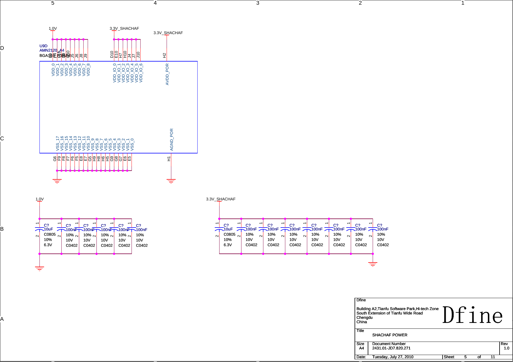 5 4 3 2 1DCBAA1.0V1.0V 3.3V_SHACHAF3.3V_SHACHAF3.3V_SHACHAFTitleSize Document Number RevDate: Sheet ofDfine2431.01-JD7.820.271 1.0SHACHAF POWERDfineBuilding A2,Tianfu Software Park,Hi-tech ZoneSouth Extension of Tianfu Wide RoadChengduChinaA4511Tuesday, July 27, 2010TitleSize Document Number RevDate: Sheet ofDfine2431.01-JD7.820.271 1.0SHACHAF POWERDfineBuilding A2,Tianfu Software Park,Hi-tech ZoneSouth Extension of Tianfu Wide RoadChengduChinaA4511Tuesday, July 27, 2010TitleSize Document Number RevDate: Sheet ofDfine2431.01-JD7.820.271 1.0SHACHAF POWERDfineBuilding A2,Tianfu Software Park,Hi-tech ZoneSouth Extension of Tianfu Wide RoadChengduChinaA4511Tuesday, July 27, 2010C?100nF10%10VC0402C?100nF10%10VC040212C?10uFC080510%6.3VC?10uFC080510%6.3V12C?100nF10%10VC0402C?100nF10%10VC040212C?100nF10%10VC0402C?100nF10%10VC040212C?100nF10%10VC0402C?100nF10%10VC040212C?100nF10%10VC0402C?100nF10%10VC040212C?10uFC080510%6.3VC?10uFC080510%6.3V12U9DAMN2120_A4BGA169_P08MMU9DAMN2120_A4BGA169_P08MMVSS_17G6VSS_16F9VSS_15F8VSS_14F7VSS_13F6VSS_12F5VSS_11E8VSS_10E7VSS_9G5VSS_8H9VSS_7H8VSS_6H6VSS_5H5VSS_4G9VSS_3G8VSS_2G7VSS_1E6VSS_0E5AGND_PORH1VDD_0 E9VDD_1 H4VDD_2 F10VDD_3 D9VDD_4 G10VDD_5 J5VDD_6 J6VDD_7 J8VDD_8 J9VDD_IO_0 D10VDD_IO_1 E10VDD_IO_2 H7VDD_IO_3 H10VDD_IO_4 J4VDD_IO_5 J7VDD_IO_6 J10AVDD_POR H2C?100nF10%10VC0402C?100nF10%10VC040212C?100nF10%10VC0402C?100nF10%10VC040212C?100nF10%10VC0402C?100nF10%10VC040212C?100nF10%10VC0402C?100nF10%10VC040212C?100nF10%10VC0402C?100nF10%10VC040212C?100nF10%10VC0402C?100nF10%10VC040212C?100nF10%10VC0402C?100nF10%10VC040212