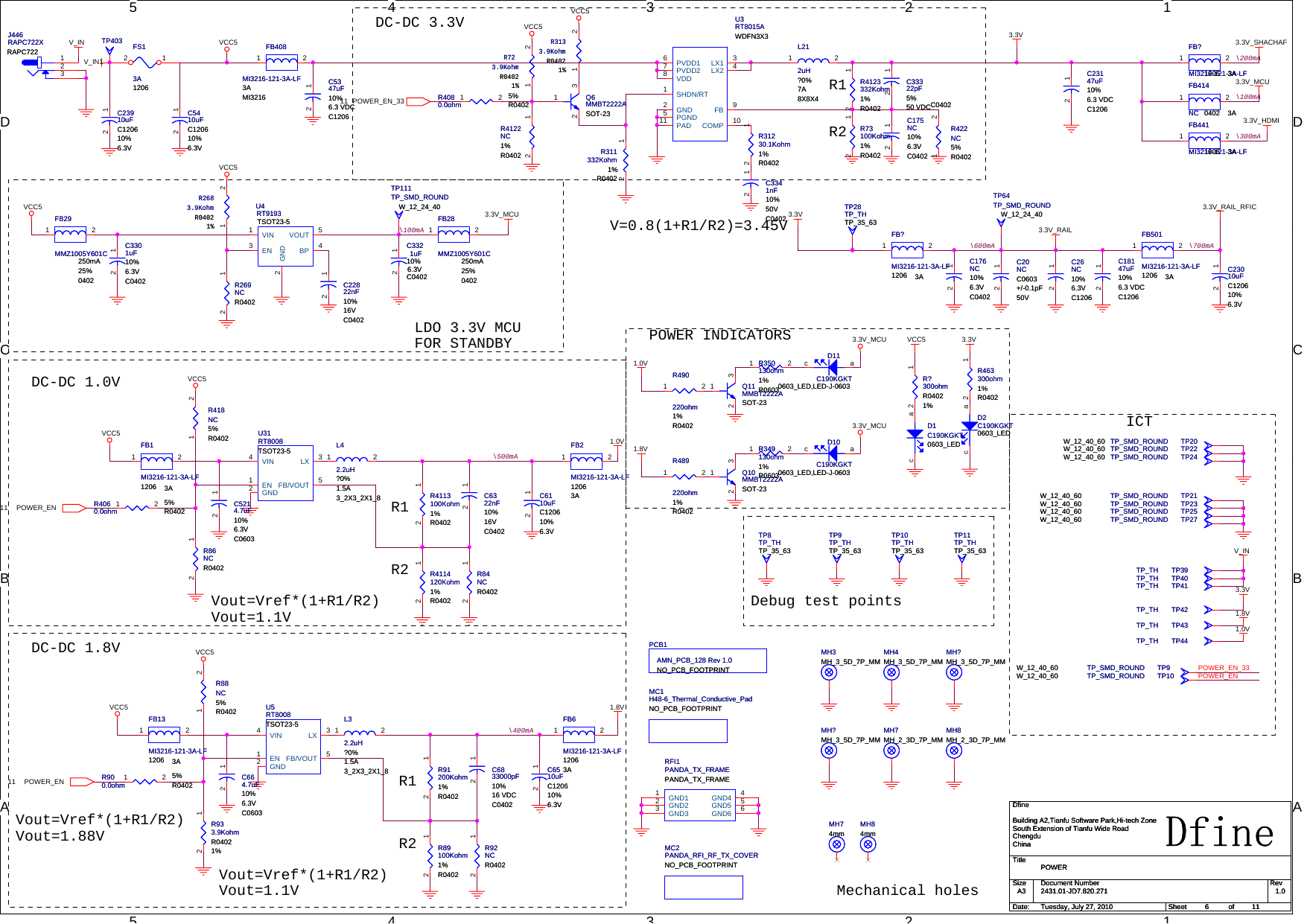 5544332211D DC CB BAAICTMechanical holesDebug test pointsLDO 3.3V MCUFOR STANDBYVout=Vref*(1+R1/R2)Vout=1.88VVout=Vref*(1+R1/R2)Vout=1.1VR1R2DC-DC 1.8VDC-DC 1.0VPOWER INDICATORS\400mA\500mA\100mA\100mAVout=Vref*(1+R1/R2)Vout=1.1VR1R2DC-DC 3.3V\700mA\600mA\200mA\300mAV=0.8(1+R1/R2)=3.45VR1R2POWER_EN_33POWER_ENPOWER_EN11POWER_EN_3311POWER_EN113.3V3.3V_RAILVCC53.3V_SHACHAFVCC5V_IN3.3V_MCU3.3V_MCU3.3V_HDMIVCC5 1.0VVCC51.8V1.8V3.3V3.3V_MCU1.0V3.3V_RAIL_RFIC3.3V_MCUVCC5VCC5VCC5VCC53.3V1.8V1.0VV_INVCC5VCC53.3VV_IN1TitleSize Document Number RevDate: Sheet ofDfine2431.01-JD7.820.271 1.0POWERDfineBuilding A2,Tianfu Software Park,Hi-tech ZoneSouth Extension of Tianfu Wide RoadChengduChinaA3611Tuesday, July 27, 2010TitleSize Document Number RevDate: Sheet ofDfine2431.01-JD7.820.271 1.0POWERDfineBuilding A2,Tianfu Software Park,Hi-tech ZoneSouth Extension of Tianfu Wide RoadChengduChinaA3611Tuesday, July 27, 2010TitleSize Document Number RevDate: Sheet ofDfine2431.01-JD7.820.271 1.0POWERDfineBuilding A2,Tianfu Software Park,Hi-tech ZoneSouth Extension of Tianfu Wide RoadChengduChinaA3611Tuesday, July 27, 2010Q11SOT-23MMBT2222AQ11SOT-23MMBT2222A213C5347uF10%6.3 VDCC1206C5347uF10%6.3 VDCC120612Q6SOT-23MMBT2222AQ6SOT-23MMBT2222A213C175NC10%6.3VC0402C175NC10%6.3VC040212FB6MI3216-121-3A-LF12063AFB6MI3216-121-3A-LF12063A1 2TP111TP_SMD_ROUNDW_12_24_40TP111TP_SMD_ROUNDW_12_24_40U5RT8008TSOT23-5U5RT8008TSOT23-5EN1GND2LX 3VIN4FB/VOUT 5TP25TP_SMD_ROUNDW_12_40_60 TP25TP_SMD_ROUNDW_12_40_60MH?MH_3_5D_7P_MMMH?MH_3_5D_7P_MMC6110uFC120610%6.3VC6110uFC120610%6.3V12TP24TP_SMD_ROUNDW_12_40_60 TP24TP_SMD_ROUNDW_12_40_60L32.2uH?0%1.5A3_2X3_2X1_8L32.2uH?0%1.5A3_2X3_2X1_81 2R4114120Kohm1%R0402R4114120Kohm1%R040212FS13A1206FS13A120612TP39TP_TH TP39TP_THR350130ohm1%R0603R350130ohm1%R06031 2R723.9KohmR04021%R723.9KohmR04021%1 2R4060.0ohm5%R0402R4060.0ohm5%R04021 2C3321uF10%6.3VC0402C3321uF10%6.3VC040212R88NC5%R0402R88NC5%R04021 2R933.9KohmR04021%R933.9KohmR04021%12RFI1PANDA_TX_FRAMEPANDA_TX_FRAMERFI1PANDA_TX_FRAMEPANDA_TX_FRAMEGND11GND22GND33GND4 4GND5 5GND6 6C5410uFC120610%6.3VC5410uFC120610%6.3V12FB2MI3216-121-3A-LF12063AFB2MI3216-121-3A-LF12063A1 2D11C190KGKT0603_LED,LED-J-0603D11C190KGKT0603_LED,LED-J-0603acC5214.7uF10%6.3VC0603C5214.7uF10%6.3VC060312U4RT9193TSOT23-5U4RT9193TSOT23-5EN3GND2VIN1BP 4VOUT 5C26NC10%6.3VC1206C26NC10%6.3VC120612TP27TP_SMD_ROUNDW_12_40_60 TP27TP_SMD_ROUNDW_12_40_60R489220ohm1%R0402R489220ohm1%R04021 2FB13MI3216-121-3A-LF1206 3AFB13MI3216-121-3A-LF1206 3A1 2TP9TP_SMD_ROUNDW_12_40_60 TP9TP_SMD_ROUNDW_12_40_60R418NC5%R0402R418NC5%R04021 2R73100Kohm1%R0402R73100Kohm1%R040212TP40TP_TH TP40TP_TH TP41TP_TH TP41TP_THR463300ohm1%R0402R463300ohm1%R040212TP42TP_TH TP42TP_THMH?MH_3_5D_7P_MMMH?MH_3_5D_7P_MMR92NCR0402R92NCR040212TP43TP_TH TP43TP_THTP44TP_TH TP44TP_THMC2PANDA_RFI_RF_TX_COVERNO_PCB_FOOTPRINTMC2PANDA_RFI_RF_TX_COVERNO_PCB_FOOTPRINTMH4MH_3_5D_7P_MMMH4MH_3_5D_7P_MML42.2uH?0%1.5A3_2X3_2X1_8L42.2uH?0%1.5A3_2X3_2X1_81 2C3301uF10%6.3VC0402C3301uF10%6.3VC040212FB28MMZ1005Y601C250mA25%0402FB28MMZ1005Y601C250mA25%04021 2MH8MH_2_3D_7P_MMMH8MH_2_3D_7P_MMR89100Kohm1%R0402R89100Kohm1%R040212FB?MI3216-121-3A-LF1206 3AFB?MI3216-121-3A-LF1206 3A1 2TP9TP_THTP_35_63TP9TP_THTP_35_63C664.7uF10%6.3VC0603C664.7uF10%6.3VC060312R84NCR0402R84NCR040212C23010uFC120610%6.3VC23010uFC120610%6.3V12C176NC10%6.3VC0402C176NC10%6.3VC040212Q10SOT-23MMBT2222AQ10SOT-23MMBT2222A213U31RT8008TSOT23-5U31RT8008TSOT23-5EN1GND2LX 3VIN4FB/VOUT 5FB408MI3216-121-3A-LF3AMI3216FB408MI3216-121-3A-LF3AMI32161 2C6510uFC120610%6.3VC6510uFC120610%6.3V12C18147uF10%6.3 VDCC1206C18147uF10%6.3 VDCC120612C22822nF10%16VC0402C22822nF10%16VC040212R91200Kohm1%R0402R91200Kohm1%R040212R4122NC1%R0402R4122NC1%R040212MC1H48-6_Thermal_Conductive_PadNO_PCB_FOOTPRINTMC1H48-6_Thermal_Conductive_PadNO_PCB_FOOTPRINTR86NCR0402R86NCR040212R349130ohm1%R0603R349130ohm1%R06031 2FB501MI3216-121-3A-LF1206 3AFB501MI3216-121-3A-LF1206 3A1 2C6833000pF10%16 VDCC0402C6833000pF10%16 VDCC040212C23147uF10%6.3 VDCC1206C23147uF10%6.3 VDCC120612C6322nF10%16VC0402C6322nF10%16VC040212MH84mmMH84mmFB29MMZ1005Y601C250mA25%0402FB29MMZ1005Y601C250mA25%04021 2R?300ohmR04021%R?300ohmR04021%12MH3MH_3_5D_7P_MMMH3MH_3_5D_7P_MMMH74mmMH74mmTP11TP_THTP_35_63TP11TP_THTP_35_63FB414NC 0402 3AFB414NC 0402 3A1 2FB441MI3216-121-3A-LF1206 3AFB441MI3216-121-3A-LF1206 3A1 2MH7MH_2_3D_7P_MMMH7MH_2_3D_7P_MMC20NCC0603+/-0.1pF50VC20NCC0603+/-0.1pF50V12R4080.0ohm5%R0402R4080.0ohm5%R04021 2TP8TP_THTP_35_63TP8TP_THTP_35_63FB?MI3216-121-3A-LF1206 3AFB?MI3216-121-3A-LF1206 3A1 2R4123332Kohm1%R0402R4123332Kohm1%R040212J446RAPC722XRAPC722J446RAPC722XRAPC722123R4113100Kohm1%R0402R4113100Kohm1%R040212TP28TP_THTP_35_63TP28TP_THTP_35_63TP64TP_SMD_ROUNDW_12_24_40TP64TP_SMD_ROUNDW_12_24_40D1C190KGKT0603_LEDD1C190KGKT0603_LEDacC23910uFC120610%6.3VC23910uFC120610%6.3V12TP10TP_THTP_35_63TP10TP_THTP_35_63R2683.9KohmR04021%R2683.9KohmR04021%1 2R311332Kohm1%R0402R311332Kohm1%R040212C3341nF10%50VC0402C3341nF10%50VC040212TP21TP_SMD_ROUNDW_12_40_60 TP21TP_SMD_ROUNDW_12_40_60TP20TP_SMD_ROUNDW_12_40_60 TP20TP_SMD_ROUNDW_12_40_60R490220ohm1%R0402R490220ohm1%R04021 2R31230.1Kohm1%R0402R31230.1Kohm1%R040212FB1MI3216-121-3A-LF1206 3AFB1MI3216-121-3A-LF1206 3A1 2D10C190KGKT0603_LED,LED-J-0603D10C190KGKT0603_LED,LED-J-0603acD2C190KGKT0603_LEDD2C190KGKT0603_LEDacR900.0ohm5%R0402R900.0ohm5%R04021 2TP403TP403R269NCR0402R269NCR040212R422NC5%R0402R422NC5%R04021 2TP23TP_SMD_ROUNDW_12_40_60 TP23TP_SMD_ROUNDW_12_40_60U3RT8015AWDFN3X3U3RT8015AWDFN3X3SHDN/RT1GND2LX1 3LX2 4PGND5PVDD16PVDD27VDD8FB 9COMP 10PAD11R3133.9KohmR04021%R3133.9KohmR04021%1 2TP22TP_SMD_ROUNDW_12_40_60 TP22TP_SMD_ROUNDW_12_40_60L212uH?0%7A8X8X4L212uH?0%7A8X8X41 2C33322pF5%50 VDCC0402C33322pF5%50 VDCC040212PCB1AMN_PCB_128 Rev 1.0NO_PCB_FOOTPRINTPCB1AMN_PCB_128 Rev 1.0NO_PCB_FOOTPRINT TP10TP_SMD_ROUNDW_12_40_60 TP10TP_SMD_ROUNDW_12_40_60