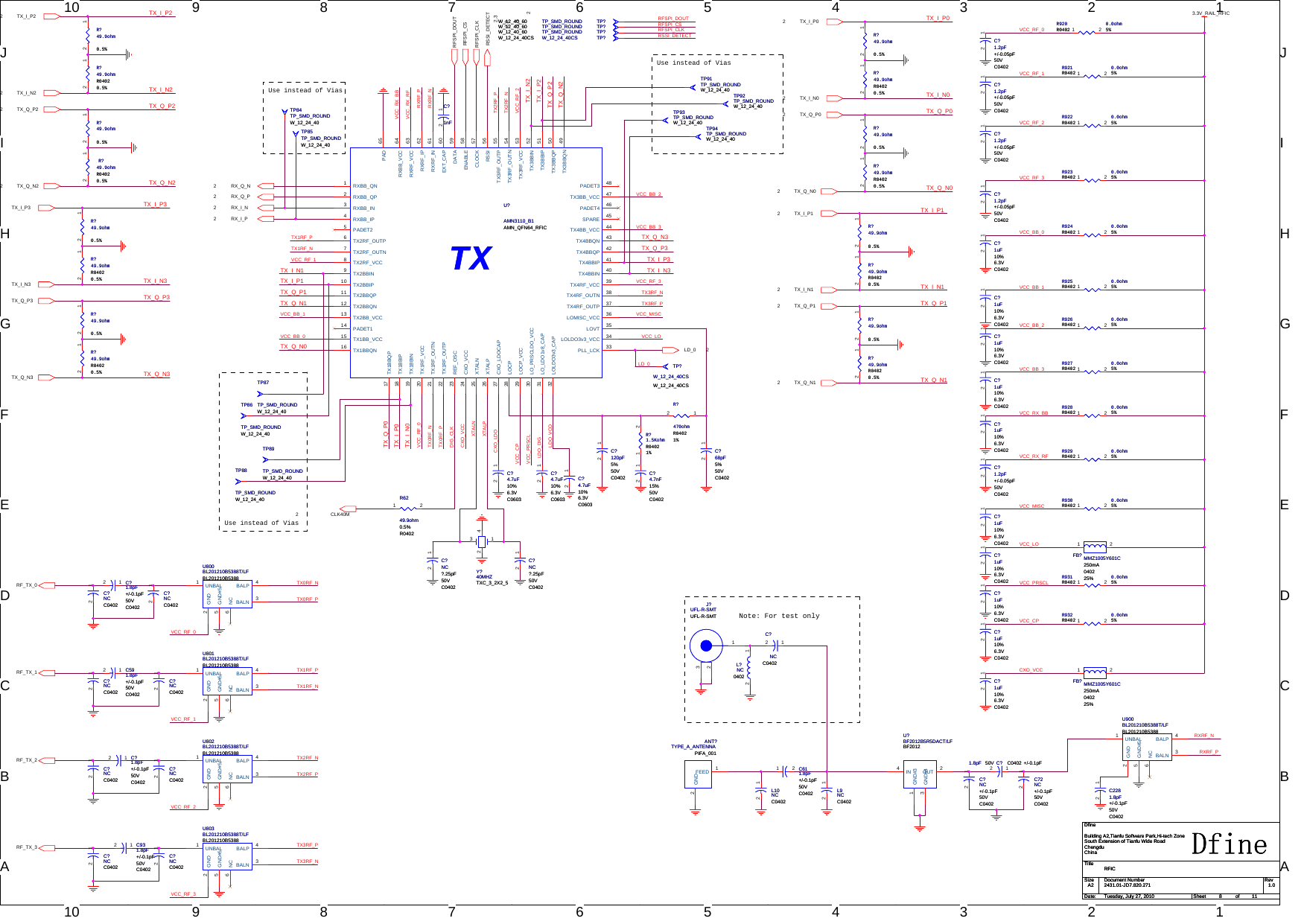 1010998877665544332211J JI IH HG GF FE ED DC CB BAANote: For test onlyUse instead of ViasUse instead of ViasUse instead of ViasCXO_LDOLDO_DIGLDO_VCOVCC_RF_0VCC_BB_0VCC_BB_1VCC_BB_2VCC_BB_3VCC_RX_BBVCC_RX_RFVCC_CPXTALPXTALNVCC_MISCVCC_CPVCC_RF_1VCC_RF_3VCC_PRSCLRXRF_NRXRF_PTX0RF_NTX0RF_PTX2RF_NTX2RF_PTX3RF_NTX3RF_PVCC_LOVCC_PRSCLTX_Q_N0TX_I_P0TX_Q_N1TX_I_P2TX_I_N2TX_Q_P2TX_Q_N2TX_I_P3TX_I_N3TX_Q_P3TX_Q_N3TX_I_N1TX_Q_P1TX_Q_P0TX_I_P1TX_I_N0VCC_RX_RFVCC_RF_2RXRF_NRXRF_PTX_Q_P2TX_Q_N2TX2RF_PTX2RF_NVCC_RX_BBVCC_BB_0TX1RF_PTX1RF_NTX_Q_P1TX_Q_N1VCC_BB_1VCC_RF_1VCC_RF_0TX_Q_N0TX_Q_P0TX_I_P0TX_I_N0TX0RF_NTX0RF_PDIG_CLKCXO_VCCCXO_VCCVCC_LOVCC_RF_3VCC_MISCTX3RF_NTX3RF_PTX_Q_P3TX_Q_N3TX_I_P3VCC_BB_3VCC_BB_2VCC_RF_2RFSPI_DOUTRFSPI_CSRFSPI_CLKRSSI_DETECTLD_0VCC_RF_0VCC_RF_1VCC_RF_2VCC_RF_3TX1RF_NTX1RF_PTX_I_N1TX_I_P1TX_I_N3TX_I_N2TX_I_P2RX_Q_N2RX_Q_P2RX_I_P2RX_I_N2RF_TX_0RF_TX_1RF_TX_2RF_TX_3TX_I_N02TX_I_P02TX_Q_P02TX_Q_N02TX_I_N12TX_Q_N12TX_Q_P12TX_I_P12TX_I_P22TX_Q_P22TX_Q_N22TX_I_N22TX_Q_P3TX_I_P3TX_I_N3TX_Q_N3RSSI_DETECT2RFSPI_CLK2,3LD_0 2RFSPI_DOUT2,3RFSPI_CS2,3CLK40M23.3V_RAIL_RFICTitleSize Document Number RevDate: Sheet ofDfine2431.01-JD7.820.271 1.0RFICDfineBuilding A2,Tianfu Software Park,Hi-tech ZoneSouth Extension of Tianfu Wide RoadChengduChinaA2811Tuesday, July 27, 2010TitleSize Document Number RevDate: Sheet ofDfine2431.01-JD7.820.271 1.0RFICDfineBuilding A2,Tianfu Software Park,Hi-tech ZoneSouth Extension of Tianfu Wide RoadChengduChinaA2811Tuesday, July 27, 2010TitleSize Document Number RevDate: Sheet ofDfine2431.01-JD7.820.271 1.0RFICDfineBuilding A2,Tianfu Software Park,Hi-tech ZoneSouth Extension of Tianfu Wide RoadChengduChinaA2811Tuesday, July 27, 2010R?49.9ohmR04020.5%R?49.9ohmR04020.5%12U802BL201210B5388T/LFBL201210B5388U802BL201210B5388T/LFBL201210B5388UNBAL1GND2BALN 3BALP 4GND#55NC6R923 0.0ohm5%R0402R923 0.0ohm5%R04021 2R?49.9ohm0.5%R?49.9ohm0.5%12R?49.9ohmR04020.5%R?49.9ohmR04020.5%12TP85TP_SMD_ROUNDW_12_24_40TP85TP_SMD_ROUNDW_12_24_40C?1uF10%6.3VC0402C?1uF10%6.3VC040212TP88TP_SMD_ROUNDW_12_24_40TP88TP_SMD_ROUNDW_12_24_40C2281.8pF+/-0.1pF50VC0402C2281.8pF+/-0.1pF50VC040212C?1.2pF+/-0.05pF50VC0402C?1.2pF+/-0.05pF50VC040212R?49.9ohmR04020.5%R?49.9ohmR04020.5%12L?NC0402L?NC040212R927 0.0ohm5%R0402R927 0.0ohm5%R04021 2C?1uF10%6.3VC0402C?1uF10%6.3VC040212R931 0.0ohm5%R0402R931 0.0ohm5%R04021 2C611.8pF+/-0.1pF50VC0402C611.8pF+/-0.1pF50VC04021 2C?1.8pF +/-0.1pF50V C0402C?1.8pF +/-0.1pF50V C040212TP89TP_SMD_ROUNDW_12_24_40TP89TP_SMD_ROUNDW_12_24_40TP94TP_SMD_ROUNDW_12_24_40TP94TP_SMD_ROUNDW_12_24_40U801BL201210B5388T/LFBL201210B5388U801BL201210B5388T/LFBL201210B5388UNBAL1GND2BALN 3BALP 4GND#55NC6C?NC+/-0.1pF50VC0402C?NC+/-0.1pF50VC040212C?1uF10%6.3VC0402C?1uF10%6.3VC040212R?49.9ohmR04020.5%R?49.9ohmR04020.5%12C?1.2pF+/-0.05pF50VC0402C?1.2pF+/-0.05pF50VC040212C?NCC0402C?NCC040212ANT?TYPE_A_ANTENNAPIFA_001ANT?TYPE_A_ANTENNAPIFA_001FEED 1GND2C?4.7uF10%6.3VC0603C?4.7uF10%6.3VC060312TP86TP_SMD_ROUNDW_12_24_40TP86TP_SMD_ROUNDW_12_24_40C?NCC0402C?NCC040212C?NC?.25pF50VC0402C?NC?.25pF50VC040212C?NC?.25pF50VC0402C?NC?.25pF50VC040212R924 0.0ohm5%R0402R924 0.0ohm5%R04021 2C591.8pF+/-0.1pF50VC0402C591.8pF+/-0.1pF50VC040212R930 0.0ohm5%R0402R930 0.0ohm5%R04021 2U?BF2012B5R5DACT/LFBF2012U?BF2012B5R5DACT/LFBF2012IN4OUT 2GND#43GND#31R?49.9ohmR04020.5%R?49.9ohmR04020.5%12C?4.7uF10%6.3VC0603C?4.7uF10%6.3VC060312TP?TP_SMD_ROUNDW_12_40_60 TP?TP_SMD_ROUNDW_12_40_60R6249.9ohm0.5%R0402R6249.9ohm0.5%R04021 2TP87TP_SMD_ROUNDW_12_24_40TP87TP_SMD_ROUNDW_12_24_40FB? MMZ1005Y601C250mA040225%FB? MMZ1005Y601C250mA040225%1 2C?4.7uF10%6.3VC0603C?4.7uF10%6.3VC060312C?NCC0402C?NCC040212R?49.9ohm0.5%R?49.9ohm0.5%12R928 0.0ohm5%R0402R928 0.0ohm5%R04021 2R920 0.0ohm5%R0402R920 0.0ohm5%R04021 2R?49.9ohm0.5%R?49.9ohm0.5%12C?1uF10%6.3VC0402C?1uF10%6.3VC040212C?1nFC?1nF12U800BL201210B5388T/LFBL201210B5388U800BL201210B5388T/LFBL201210B5388UNBAL1GND2BALN 3BALP 4GND#55NC6TXU?AMN3110_B1AMN_QFN64_RFICTXU?AMN3110_B1AMN_QFN64_RFICRXBB_QN1RXBB_QP2RXBB_IN3RXBB_IP4PADET25TX2RF_OUTP6TX2RF_OUTN7TX2RF_VCC8TX2BBIN9TX2BBIP10TX2BBQP11TX2BBQN12TX2BB_VCC13PADET114TX1BB_VCC15TX1BBQN16TX1BBQP17TX1BBIP18TX1BBIN19TX1RF_VCC20TX1RF_OUTN21TX1RF_OUTP22REF_OSC23CXO_VCC24XTALN25XTALP26CXO_LDOCAP27LOCP28LOCP_VCC29LO_PRSCLDO_VCC30LOLDO3v3_CAP32PADET3 48TX3BB_VCC 47PADET4 46SPARE 45TX4BB_VCC 44TX4BBQN 43TX4BBQP 42TX4BBIP 41TX4BBIN 40TX4RF_VCC 39TX4RF_OUTN 38TX4RF_OUTP 37LOMISC_VCC 36LOVT 35LOLDO3v3_VCC 34PLL_LCK 33RXBB_VCC 64RXRF_VCC 63RXRF_IP 62RXRF_IN 61EXT_CAP 60DATA 59ENABLE 58CLOCK 57RSSI 56TX3RF_OUTP 55TX3RF_OUTN 54TX3RF_VCC 53TX3BBIN 52TX3BBIP 51TX3BBQP 50TX3BBQN 49LO_LDO1v8_CAP31PAD 65R?49.9ohm0.5%R?49.9ohm0.5%12C?1.2pF+/-0.05pF50VC0402C?1.2pF+/-0.05pF50VC040212C?1.2pF+/-0.05pF50VC0402C?1.2pF+/-0.05pF50VC040212C?1uF10%6.3VC0402C?1uF10%6.3VC040212TP?TP_SMD_ROUNDW_12_40_60 TP?TP_SMD_ROUNDW_12_40_60C?4.7nF15%50VC0402C?4.7nF15%50VC040212R921 0.0ohm5%R0402R921 0.0ohm5%R04021 2R?49.9ohm0.5%R?49.9ohm0.5%12TP92TP_SMD_ROUNDW_12_24_40TP92TP_SMD_ROUNDW_12_24_40C?1uF10%6.3VC0402C?1uF10%6.3VC040212C?1.2pF+/-0.05pF50VC0402C?1.2pF+/-0.05pF50VC040212TP91TP_SMD_ROUNDW_12_24_40TP91TP_SMD_ROUNDW_12_24_40TP?TP_SMD_ROUNDW_12_40_60 TP?TP_SMD_ROUNDW_12_40_60R925 0.0ohm5%R0402R925 0.0ohm5%R04021 2C?NCC0402C?NCC040212C72NC+/-0.1pF50VC0402C72NC+/-0.1pF50VC040212R?49.9ohmR04020.5%R?49.9ohmR04020.5%12L10NCC0402L10NCC040212R?49.9ohmR04020.5%R?49.9ohmR04020.5%12R929 0.0ohm5%R0402R929 0.0ohm5%R04021 2Y?40MHZTXC_3_2X2_5Y?40MHZTXC_3_2X2_51234TP?W_12_24_40CSW_12_24_40CS TP?W_12_24_40CSW_12_24_40CSC?1.8pF+/-0.1pF50VC0402C?1.8pF+/-0.1pF50VC040212U803BL201210B5388T/LFBL201210B5388U803BL201210B5388T/LFBL201210B5388UNBAL1GND2BALN 3BALP 4GND#55NC6R?49.9ohmR04020.5%R?49.9ohmR04020.5%12C?NCC0402C?NCC040212TP?W_12_24_40CSW_12_24_40CSTP?W_12_24_40CSW_12_24_40CSFB? MMZ1005Y601C250mA040225%FB? MMZ1005Y601C250mA040225%1 2C?1uF10%6.3VC0402C?1uF10%6.3VC040212C?NCC0402C?NCC040212C?120pF5%50VC0402C?120pF5%50VC040212R922 0.0ohm5%R0402R922 0.0ohm5%R04021 2C?1.8pF+/-0.1pF50VC0402C?1.8pF+/-0.1pF50VC040212R?49.9ohm0.5%R?49.9ohm0.5%12TP93TP_SMD_ROUNDW_12_24_40TP93TP_SMD_ROUNDW_12_24_40R?470ohmR04021%R?470ohmR04021%12R926 0.0ohm5%R0402R926 0.0ohm5%R04021 2C?1uF10%6.3VC0402C?1uF10%6.3VC040212U900BL201210B5388T/LFBL201210B5388U900BL201210B5388T/LFBL201210B5388UNBAL1GND2BALN 3BALP 4GND#55NC6C?NCC0402C?NCC040212L9NCC0402L9NCC040212C931.8pF+/-0.1pF50VC0402C931.8pF+/-0.1pF50VC040212C?1uF10%6.3VC0402C?1uF10%6.3VC040212C?NCC0402C?NCC040212R?49.9ohm0.5%R?49.9ohm0.5%12TP84TP_SMD_ROUNDW_12_24_40TP84TP_SMD_ROUNDW_12_24_40C?68pF5%50VC0402C?68pF5%50VC040212R932 0.0ohm5%R0402R932 0.0ohm5%R04021 2C?1uF10%6.3VC0402C?1uF10%6.3VC040212R?49.9ohm0.5%R?49.9ohm0.5%12J?UFL-R-SMTUFL-R-SMTJ?UFL-R-SMTUFL-R-SMT123C?NCC0402C?NCC040212R?1.5KohmR04021%R?1.5KohmR04021%1 2