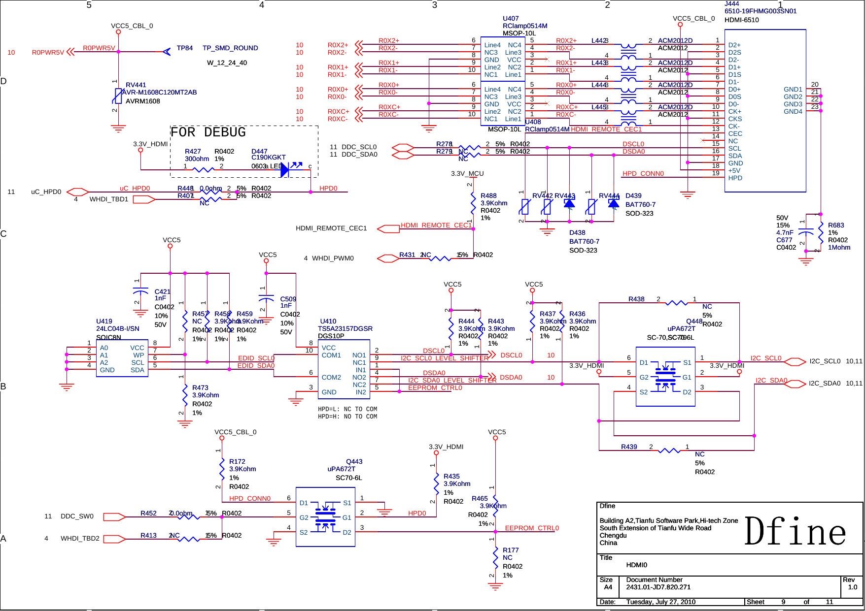 5 4 3 2 1DCBAAHPD=L: NC TO COMHPD=H: NO TO COMFOR DEBUGR0X2+R0X2-R0X1+R0X1-R0X0+R0X0-R0XC+R0X2+HDMI_REMOTE_CEC1R0XC-R0X2-R0X1+R0X1-R0X0+R0X0-R0XC+R0XC-DSCL0DSDA0R0PWR5VEEPROM_CTRL0EDID_SCL0EDID_SDA0EEPROM_CTRL0HPD_CONN0DSCL0DSDA0I2C_SCL0I2C_SDA0I2C_SCL0_LEVEL_SHIFTERI2C_SDA0_LEVEL_SHIFTERHPD0HPD0uC_HPD0HPD_CONN0HDMI_REMOTE_CEC1DDC_SW011I2C_SDA0 10,11I2C_SCL0 10,11WHDI_TBD24WHDI_TBD14uC_HPD011HDMI_REMOTE_CEC1WHDI_PWM04DDC_SDA011 DDC_SCL011VCC5_CBL_0VCC5_CBL_03.3V_HDMI3.3V_HDMI3.3V_HDMIVCC5VCC5VCC5VCC5VCC5VCC5_CBL_03.3V_HDMI3.3V_MCUR0X2+10R0X1+10R0X0+10R0XC+10R0X2-10R0X1-10R0X0-10R0XC-10R0PWR5V10DSCL0 10DSDA0 10TitleSize Document Number RevDate: Sheet ofDfine2431.01-JD7.820.271 1.0HDMI0DfineBuilding A2,Tianfu Software Park,Hi-tech ZoneSouth Extension of Tianfu Wide RoadChengduChinaA4911Tuesday, July 27, 2010TitleSize Document Number RevDate: Sheet ofDfine2431.01-JD7.820.271 1.0HDMI0DfineBuilding A2,Tianfu Software Park,Hi-tech ZoneSouth Extension of Tianfu Wide RoadChengduChinaA4911Tuesday, July 27, 2010TitleSize Document Number RevDate: Sheet ofDfine2431.01-JD7.820.271 1.0HDMI0DfineBuilding A2,Tianfu Software Park,Hi-tech ZoneSouth Extension of Tianfu Wide RoadChengduChinaA4911Tuesday, July 27, 2010C6774.7nF15%50VC0402C6774.7nF15%50VC040212C4211nFC040210%50VC4211nFC040210%50V12R279 NC 5% R0402R279 NC 5% R04021 2U410TS5A23157DGSRDGS10PU410TS5A23157DGSRDGS10PNO1 2NC1 9IN1 1NO2 4NC2 7IN2 5GND3COM26COM110 VCC8R427300ohm R04021%R427300ohm R04021%1 2R407 NC 5% R0402R407 NC 5% R04021 2L445 ACM2012DACM2012L445 ACM2012DACM20124 123R438 NC5%R0402R438 NC5%R040212RV443RV44312R4733.9KohmR04021%R4733.9KohmR04021%12R439 NC5%R0402R439 NC5%R040212R1723.9Kohm1%R0402R1723.9Kohm1%R040212R413 NC 5% R0402R413 NC 5% R040212R457NCR04021%R457NCR04021%12R4363.9KohmR04021%R4363.9KohmR04021%1 2TP84 TP_SMD_ROUNDW_12_24_40TP84 TP_SMD_ROUNDW_12_24_40R4593.9KohmR04021%R4593.9KohmR04021%12D447C190KGKT0603_LEDD447C190KGKT0603_LEDa cL443 ACM2012DACM2012L443 ACM2012DACM20124 123R4443.9KohmR04021%R4443.9KohmR04021%1 2Q448SC-70,SC70-6LuPA672TSC-70Q448SC-70,SC70-6LuPA672TSC-70S1 1G1 2D2 3S24G25D16R452 0.0ohm 5% R0402R452 0.0ohm 5% R040212R4883.9KohmR04021%R4883.9KohmR04021%1 2D438SOD-323BAT760-7D438SOD-323BAT760-7A CR431 NC 5% R0402R431 NC 5% R040212RV442RV44212R4653.9KohmR04021%R4653.9KohmR04021%12RV441AVR-M1608C120MT2ABAVRM1608RV441AVR-M1608C120MT2ABAVRM160812R4353.9Kohm1%R0402R4353.9Kohm1%R040212Q443uPA672TSC70-6LQ443uPA672TSC70-6LS1 1G1 2D2 3S24G25D16J4446510-19FHMG003SN01HDMI-6510J4446510-19FHMG003SN01HDMI-6510HPD19D2+1D2-3D1+4D1-6D0+7D0-9CK+10CK-12CEC13SDA16 SCL15D2S2D1S5D0S8CKS11NC14+5V18 GND17GND1 20GND2 21GND3 22GND4 23RV444RV44412L444 ACM2012DACM2012L444 ACM2012DACM20124 123R278 NC 5% R0402R278 NC 5% R04021 2R4583.9KohmR04021%R4583.9KohmR04021%12R4433.9KohmR04021%R4433.9KohmR04021%1 2L442 ACM2012DACM2012L442 ACM2012DACM20124 123U408RClamp0514MMSOP-10L U408RClamp0514MMSOP-10LLine1 1NC2 2VCC 3Line3 4NC4 5Line46NC37GND8Line29NC110U41924LC04B-I/SNSOIC8NU41924LC04B-I/SNSOIC8NA01A12A23GND4SDA 5SCL 6WP 7VCC 8R6831Mohm1%R0402R6831Mohm1%R040212R177NCR04021%R177NCR04021%12C5091nFC040210%50VC5091nFC040210%50V12R4373.9KohmR04021%R4373.9KohmR04021%1 2U407RClamp0514MMSOP-10LU407RClamp0514MMSOP-10LLine1 1NC2 2VCC 3Line3 4NC4 5Line46NC37GND8Line29NC110R448 0.0ohm 5% R0402R448 0.0ohm 5% R04021 2 D439SOD-323BAT760-7D439SOD-323BAT760-7A C