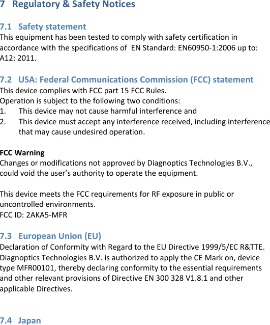7   Regulatory &amp; Safety Notices  7.1   Safety statement This equipment has been tested to comply with safety certification in accordance with the specifications of  EN Standard: EN60950-1:2006 up to:  A12: 2011.  7.2   USA: Federal Communications Commission (FCC) statement This device complies with FCC part 15 FCC Rules. Operation is subject to the following two conditions: 1. This device may not cause harmful interference and 2. This device must accept any interference received, including interference that may cause undesired operation.  FCC Warning Changes or modifications not approved by Diagnoptics Technologies B.V., could void the user’s authority to operate the equipment.  This device meets the FCC requirements for RF exposure in public or uncontrolled environments. FCC ID: 2AKA5-MFR  7.3   European Union (EU) Declaration of Conformity with Regard to the EU Directive 1999/5/EC R&amp;TTE. Diagnoptics Technologies B.V. is authorized to apply the CE Mark on, device type MFR00101, thereby declaring conformity to the essential requirements and other relevant provisions of Directive EN 300 328 V1.8.1 and other applicable Directives.   7.4   Japan       
