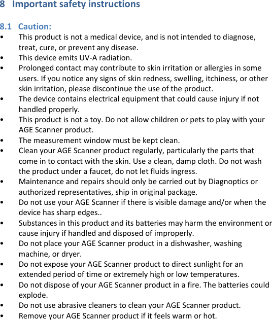 8   Important safety instructions  8.1   Caution: • This product is not a medical device, and is not intended to diagnose, treat, cure, or prevent any disease. • This device emits UV-A radiation.  • Prolonged contact may contribute to skin irritation or allergies in some users. If you notice any signs of skin redness, swelling, itchiness, or other skin irritation, please discontinue the use of the product.  • The device contains electrical equipment that could cause injury if not handled properly. • This product is not a toy. Do not allow children or pets to play with your AGE Scanner product.  • The measurement window must be kept clean. • Clean your AGE Scanner product regularly, particularly the parts that come in to contact with the skin. Use a clean, damp cloth. Do not wash the product under a faucet, do not let fluids ingress. • Maintenance and repairs should only be carried out by Diagnoptics or authorized representatives, ship in original package. • Do not use your AGE Scanner if there is visible damage and/or when the device has sharp edges.. • Substances in this product and its batteries may harm the environment or cause injury if handled and disposed of improperly. • Do not place your AGE Scanner product in a dishwasher, washing machine, or dryer. • Do not expose your AGE Scanner product to direct sunlight for an extended period of time or extremely high or low temperatures. • Do not dispose of your AGE Scanner product in a fire. The batteries could explode. • Do not use abrasive cleaners to clean your AGE Scanner product. • Remove your AGE Scanner product if it feels warm or hot.       