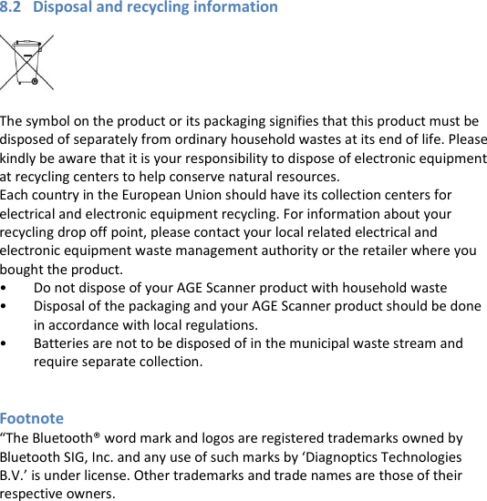 8.2   Disposal and recycling information    The symbol on the product or its packaging signifies that this product must be disposed of separately from ordinary household wastes at its end of life. Please kindly be aware that it is your responsibility to dispose of electronic equipment at recycling centers to help conserve natural resources. Each country in the European Union should have its collection centers for electrical and electronic equipment recycling. For information about your recycling drop off point, please contact your local related electrical and electronic equipment waste management authority or the retailer where you bought the product. • Do not dispose of your AGE Scanner product with household waste • Disposal of the packaging and your AGE Scanner product should be done in accordance with local regulations. • Batteries are not to be disposed of in the municipal waste stream and require separate collection.   Footnote “The Bluetooth® word mark and logos are registered trademarks owned by Bluetooth SIG, Inc. and any use of such marks by ‘Diagnoptics Technologies B.V.’ is under license. Other trademarks and trade names are those of their respective owners.  