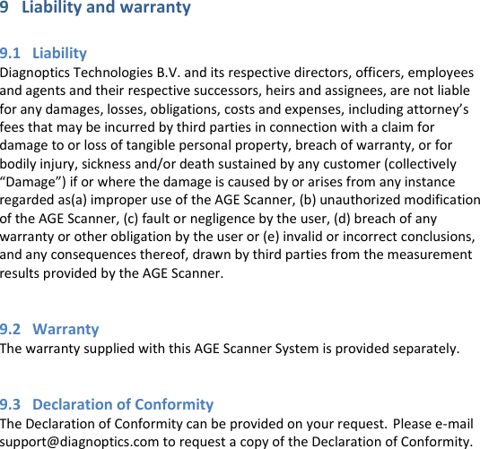 9   Liability and warranty  9.1   Liability Diagnoptics Technologies B.V. and its respective directors, officers, employees and agents and their respective successors, heirs and assignees, are not liable for any damages, losses, obligations, costs and expenses, including attorney’s fees that may be incurred by third parties in connection with a claim for damage to or loss of tangible personal property, breach of warranty, or for bodily injury, sickness and/or death sustained by any customer (collectively “Damage”) if or where the damage is caused by or arises from any instance regarded as(a) improper use of the AGE Scanner, (b) unauthorized modification of the AGE Scanner, (c) fault or negligence by the user, (d) breach of any warranty or other obligation by the user or (e) invalid or incorrect conclusions, and any consequences thereof, drawn by third parties from the measurement results provided by the AGE Scanner.   9.2   Warranty The warranty supplied with this AGE Scanner System is provided separately.   9.3   Declaration of Conformity The Declaration of Conformity can be provided on your request. Please e-mail support@diagnoptics.com to request a copy of the Declaration of Conformity.     