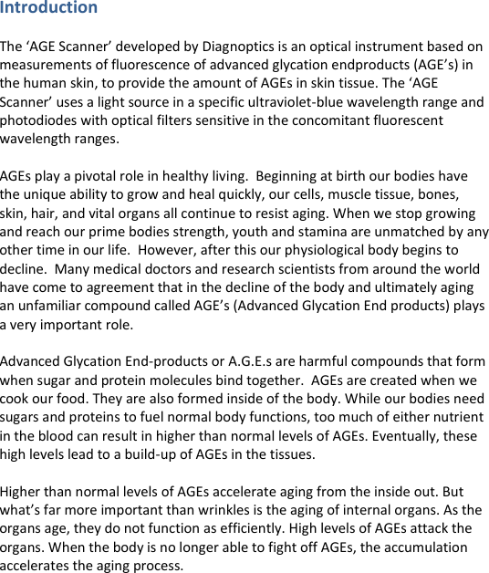 Introduction  The ‘AGE Scanner’ developed by Diagnoptics is an optical instrument based on measurements of fluorescence of advanced glycation endproducts (AGE’s) in the human skin, to provide the amount of AGEs in skin tissue. The ‘AGE Scanner’ uses a light source in a specific ultraviolet-blue wavelength range and photodiodes with optical filters sensitive in the concomitant fluorescent wavelength ranges.   AGEs play a pivotal role in healthy living.  Beginning at birth our bodies have the unique ability to grow and heal quickly, our cells, muscle tissue, bones, skin, hair, and vital organs all continue to resist aging. When we stop growing and reach our prime bodies strength, youth and stamina are unmatched by any other time in our life.  However, after this our physiological body begins to decline.  Many medical doctors and research scientists from around the world have come to agreement that in the decline of the body and ultimately aging an unfamiliar compound called AGE’s (Advanced Glycation End products) plays a very important role.  Advanced Glycation End-products or A.G.E.s are harmful compounds that form when sugar and protein molecules bind together.  AGEs are created when we cook our food. They are also formed inside of the body. While our bodies need sugars and proteins to fuel normal body functions, too much of either nutrient in the blood can result in higher than normal levels of AGEs. Eventually, these high levels lead to a build-up of AGEs in the tissues.   Higher than normal levels of AGEs accelerate aging from the inside out. But what’s far more important than wrinkles is the aging of internal organs. As the organs age, they do not function as efficiently. High levels of AGEs attack the organs. When the body is no longer able to fight off AGEs, the accumulation accelerates the aging process. 