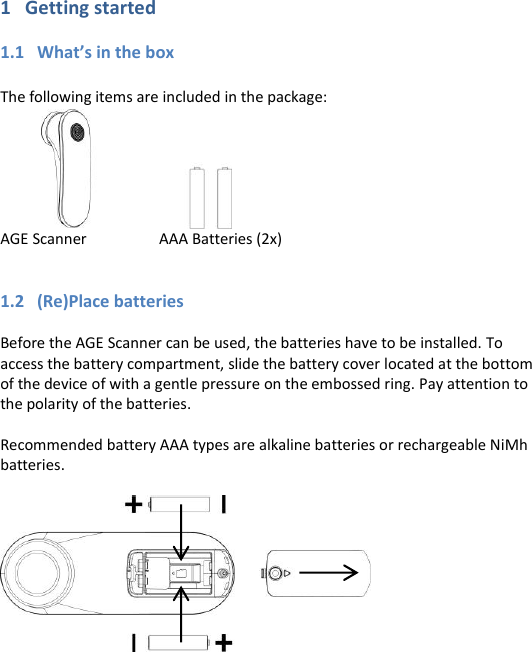 1   Getting started  1.1   What’s in the box  The following items are included in the package:                                 AGE Scanner     AAA Batteries (2x)   1.2   (Re)Place batteries  Before the AGE Scanner can be used, the batteries have to be installed. To access the battery compartment, slide the battery cover located at the bottom of the device of with a gentle pressure on the embossed ring. Pay attention to the polarity of the batteries.  Recommended battery AAA types are alkaline batteries or rechargeable NiMh batteries.           