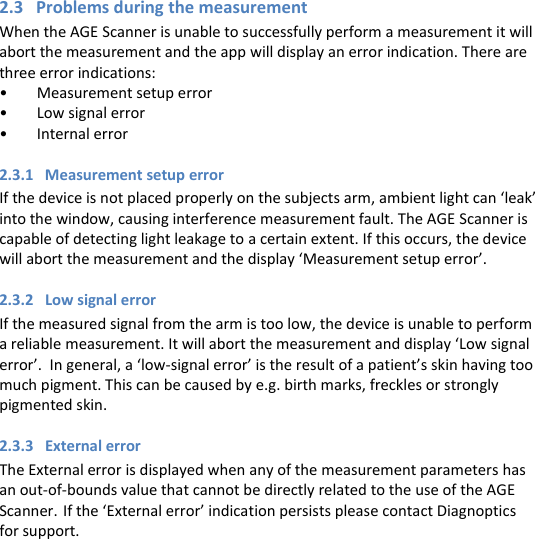 2.3   Problems during the measurement When the AGE Scanner is unable to successfully perform a measurement it will abort the measurement and the app will display an error indication. There are three error indications: • Measurement setup error • Low signal error • Internal error 2.3.1   Measurement setup error If the device is not placed properly on the subjects arm, ambient light can ‘leak’ into the window, causing interference measurement fault. The AGE Scanner is capable of detecting light leakage to a certain extent. If this occurs, the device will abort the measurement and the display ‘Measurement setup error’. 2.3.2   Low signal error If the measured signal from the arm is too low, the device is unable to perform a reliable measurement. It will abort the measurement and display ‘Low signal error’.  In general, a ‘low-signal error’ is the result of a patient’s skin having too much pigment. This can be caused by e.g. birth marks, freckles or strongly pigmented skin.  2.3.3   External error The External error is displayed when any of the measurement parameters has an out-of-bounds value that cannot be directly related to the use of the AGE Scanner. If the ‘External error’ indication persists please contact Diagnoptics for support.     