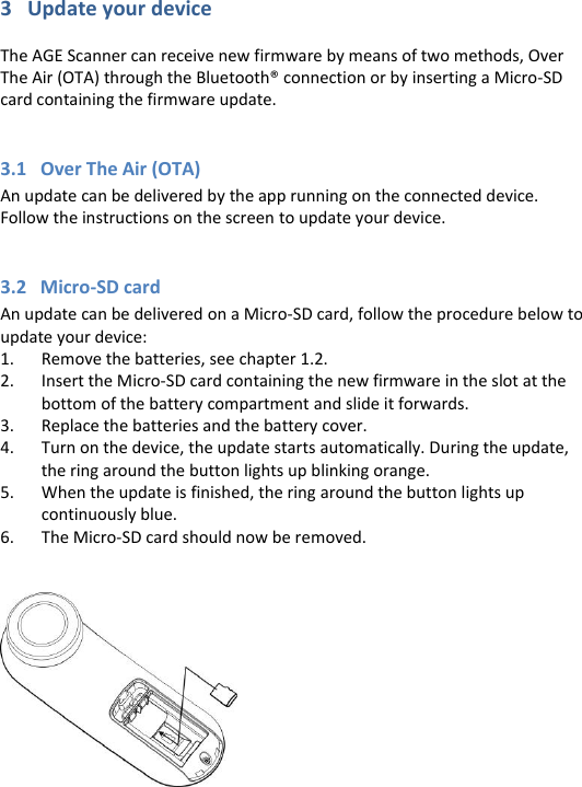 3   Update your device  The AGE Scanner can receive new firmware by means of two methods, Over The Air (OTA) through the Bluetooth® connection or by inserting a Micro-SD card containing the firmware update.  3.1   Over The Air (OTA) An update can be delivered by the app running on the connected device. Follow the instructions on the screen to update your device.  3.2   Micro-SD card An update can be delivered on a Micro-SD card, follow the procedure below to update your device: 1. Remove the batteries, see chapter 1.2.  2. Insert the Micro-SD card containing the new firmware in the slot at the bottom of the battery compartment and slide it forwards. 3. Replace the batteries and the battery cover. 4. Turn on the device, the update starts automatically. During the update, the ring around the button lights up blinking orange. 5. When the update is finished, the ring around the button lights up continuously blue. 6. The Micro-SD card should now be removed.      