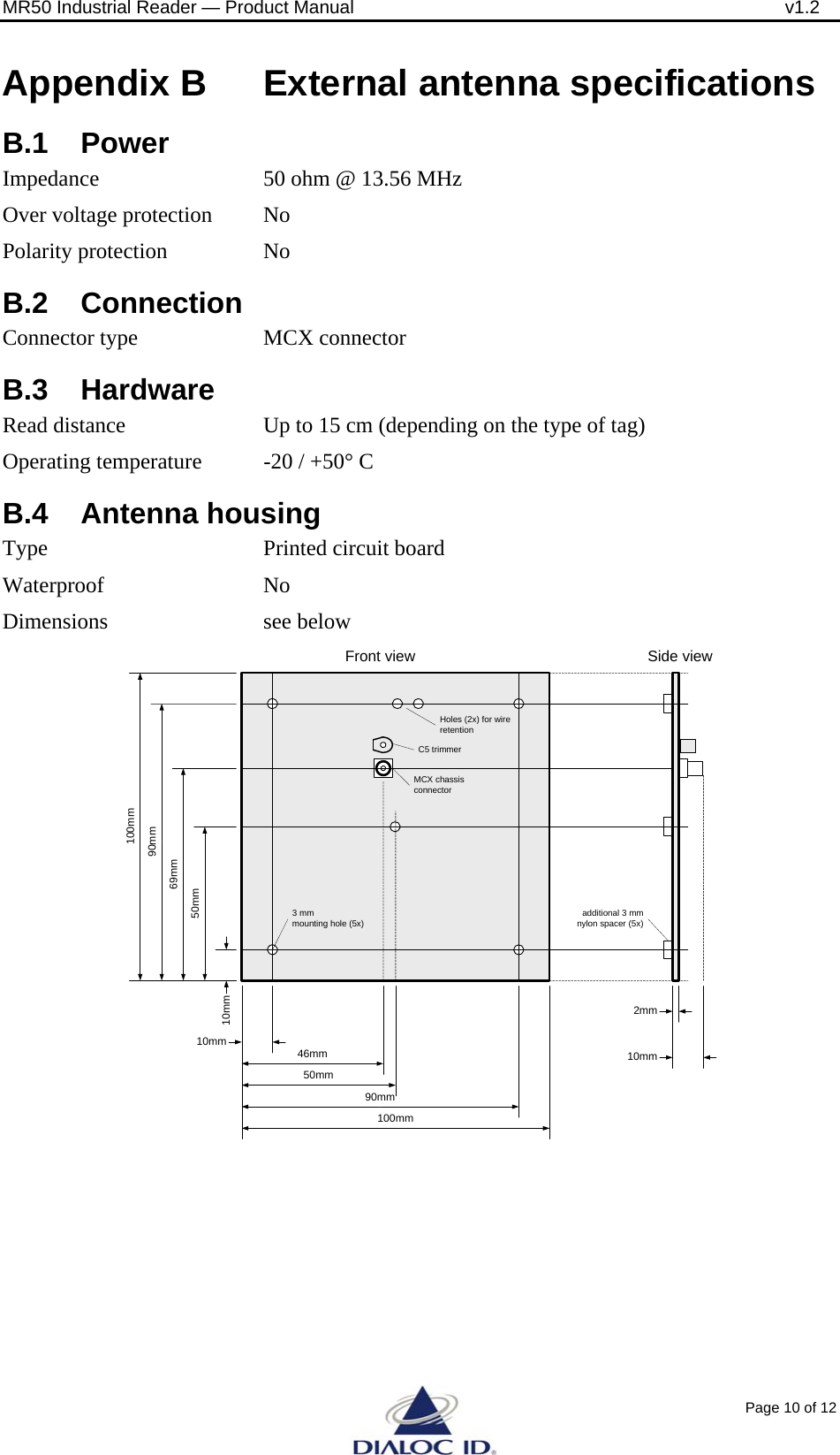 MR50 Industrial Reader &mdash; Product Manual              v1.2 Page 10 of 12 Appendix B  External antenna specifications B.1 Power Impedance      50 ohm @ 13.56 MHz Over voltage protection   No Polarity protection     No B.2 Connection Connector type     MCX connector B.3 Hardware Read distance      Up to 15 cm (depending on the type of tag) Operating temperature   -20 / +50&deg; C B.4 Antenna housing Type         Printed circuit board Waterproof     No Dimensions     see below 46mm50mm90mm10mm50mm69mm90mm10mmFront view Side view10mm2mm100mm100mm3 mm mounting hole (5x)MCX chassis connectoradditional 3 mm nylon spacer (5x)Holes (2x) for wire retentionC5 trimmer 