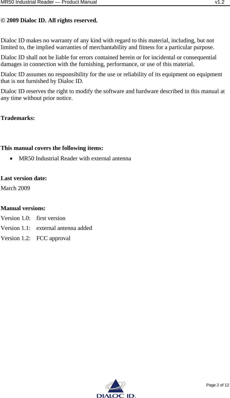 MR50 Industrial Reader &mdash; Product Manual              v1.2 Page 2 of 12 &copy; 2009 Dialoc ID. All rights reserved.  Dialoc ID makes no warranty of any kind with regard to this material, including, but not limited to, the implied warranties of merchantability and fitness for a particular purpose. Dialoc ID shall not be liable for errors contained herein or for incidental or consequential damages in connection with the furnishing, performance, or use of this material. Dialoc ID assumes no responsibility for the use or reliability of its equipment on equipment that is not furnished by Dialoc ID. Dialoc ID reserves the right to modify the software and hardware described in this manual at any time without prior notice.  Trademarks:   This manual covers the following items: &bull; MR50 Industrial Reader with external antenna  Last version date:  March 2009  Manual versions: Version 1.0:  first version Version 1.1:  external antenna added Version 1.2:  FCC approval   