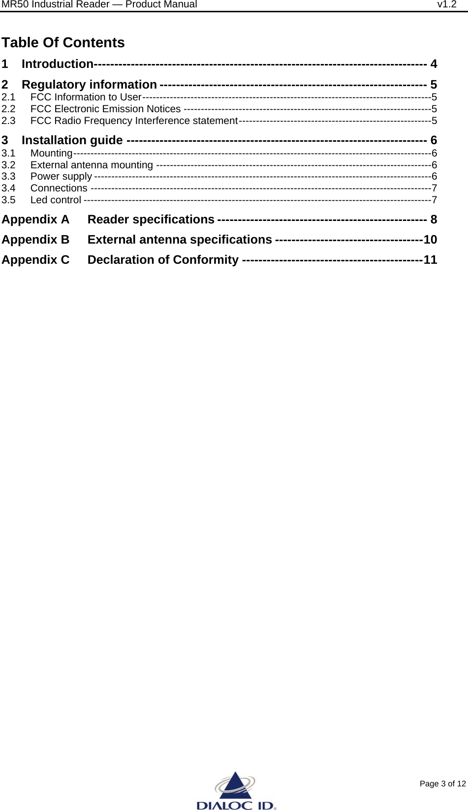 MR50 Industrial Reader &mdash; Product Manual              v1.2 Page 3 of 12 Table Of Contents 1 Introduction--------------------------------------------------------------------------------- 4 2 Regulatory information ----------------------------------------------------------------- 5 2.1 FCC Information to User------------------------------------------------------------------------------------5 2.2 FCC Electronic Emission Notices ------------------------------------------------------------------------5 2.3 FCC Radio Frequency Interference statement--------------------------------------------------------5 3 Installation guide ------------------------------------------------------------------------- 6 3.1 Mounting--------------------------------------------------------------------------------------------------------6 3.2 External antenna mounting --------------------------------------------------------------------------------6 3.3 Power supply --------------------------------------------------------------------------------------------------6 3.4 Connections ---------------------------------------------------------------------------------------------------7 3.5 Led control -----------------------------------------------------------------------------------------------------7 Appendix A Reader specifications --------------------------------------------------- 8 Appendix B External antenna specifications ------------------------------------10 Appendix C Declaration of Conformity --------------------------------------------11  