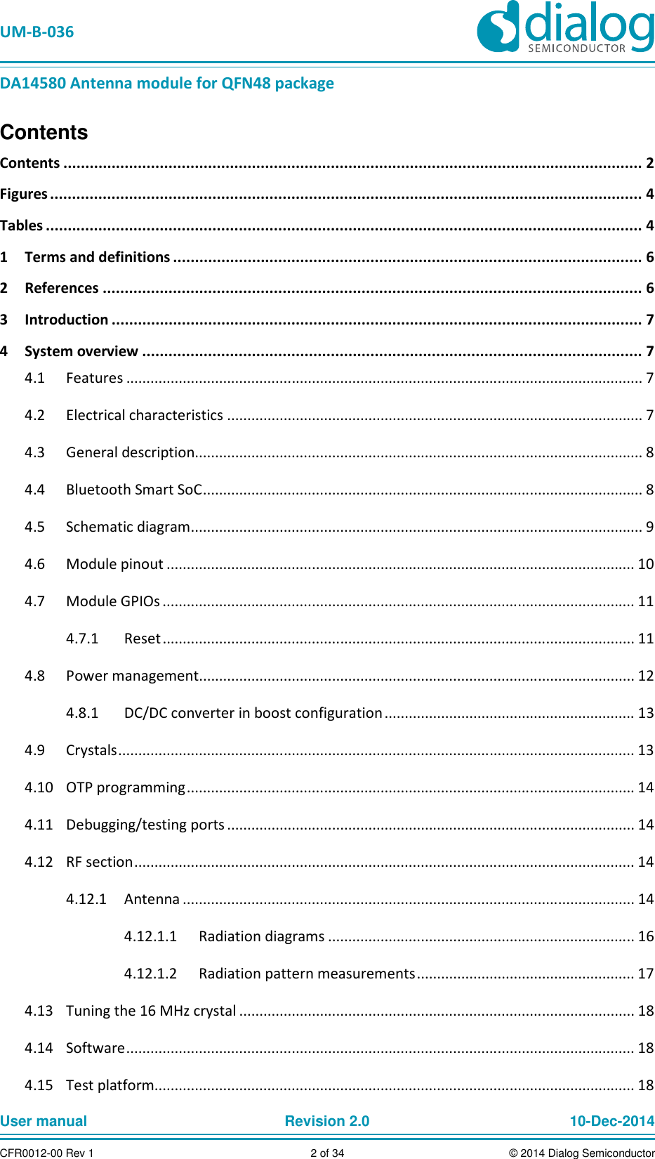   UM-B-036 DA14580 Antenna module for QFN48 package User manual  Revision 2.0 10-Dec-2014CFR0012-00 Rev 1  2 of 34  © 2014 Dialog SemiconductorContents Contents .................................................................................................................................... 2 Figures ....................................................................................................................................... 4 Tables ........................................................................................................................................ 4 1  Terms and definitions ........................................................................................................... 6 2  References ........................................................................................................................... 6 3  Introduction ......................................................................................................................... 7 4  System overview .................................................................................................................. 7   Features ................................................................................................................................ 7 4.1  Electrical characteristics ....................................................................................................... 7 4.2  General description............................................................................................................... 8 4.3  Bluetooth Smart SoC ............................................................................................................. 8 4.4  Schematic diagram ................................................................................................................ 9 4.5  Module pinout .................................................................................................................... 10 4.6  Module GPIOs ..................................................................................................................... 11 4.7  Reset ..................................................................................................................... 11 4.7.1  Power management ............................................................................................................ 12 4.8  DC/DC converter in boost configuration .............................................................. 13 4.8.1  Crystals ................................................................................................................................ 13 4.9  OTP programming ............................................................................................................... 14 4.10  Debugging/testing ports ..................................................................................................... 14 4.11  RF section ............................................................................................................................ 14 4.12  Antenna ................................................................................................................ 14 4.12.14.12.1.1  Radiation diagrams ............................................................................ 16 4.12.1.2  Radiation pattern measurements ...................................................... 17   Tuning the 16 MHz crystal .................................................................................................. 18 4.13  Software .............................................................................................................................. 18 4.14  Test platform....................................................................................................................... 18 4.15