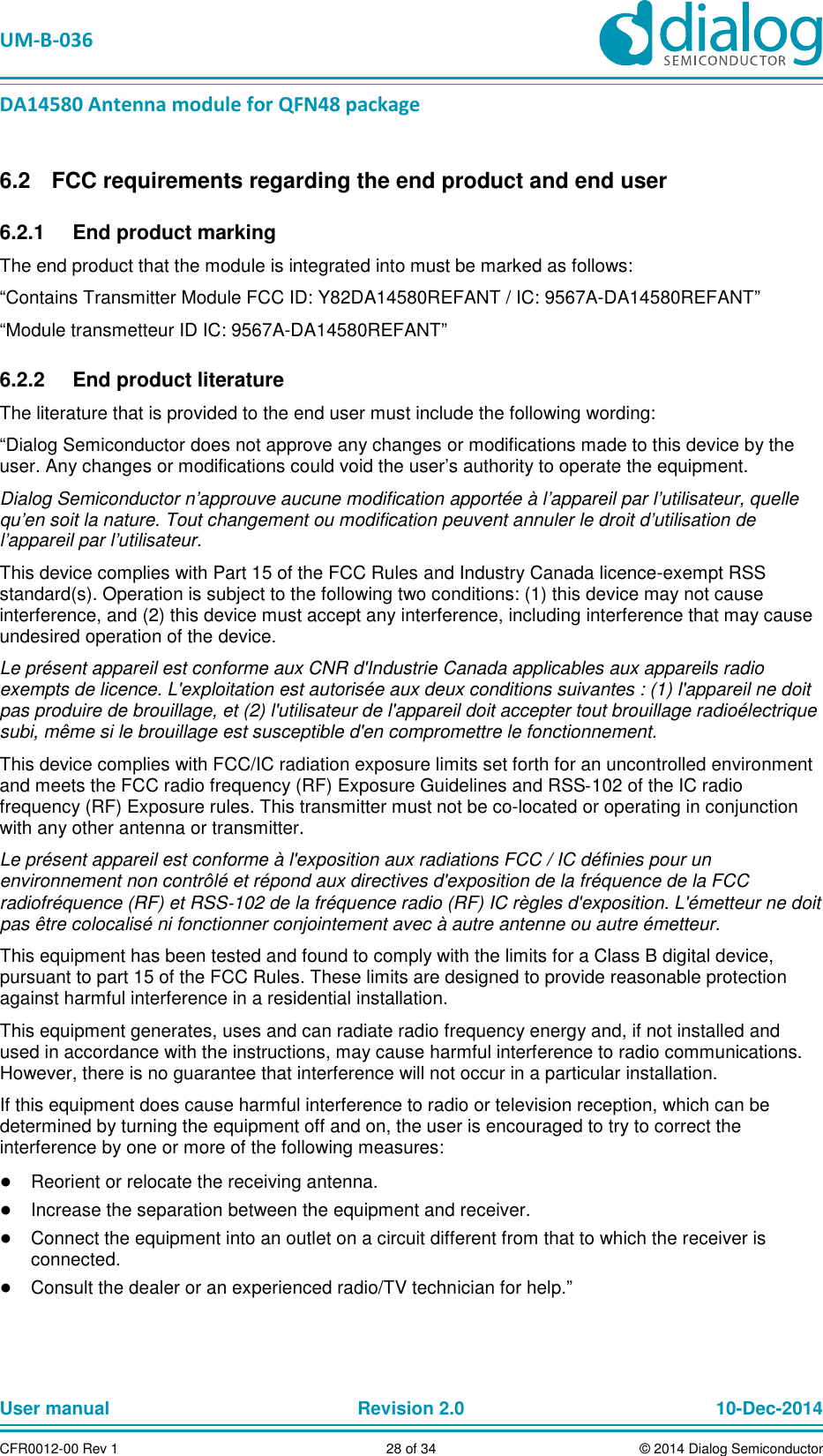   UM-B-036 DA14580 Antenna module for QFN48 package User manual  Revision 2.0 10-Dec-2014CFR0012-00 Rev 1  28 of 34  © 2014 Dialog Semiconductor  FCC requirements regarding the end product and end user 6.2  End product marking 6.2.1The end product that the module is integrated into must be marked as follows: “Contains Transmitter Module FCC ID: Y82DA14580REFANT / IC: 9567A-DA14580REFANT” “Module transmetteur ID IC: 9567A-DA14580REFANT”   End product literature 6.2.2The literature that is provided to the end user must include the following wording: “Dialog Semiconductor does not approve any changes or modifications made to this device by the user. Any changes or modifications could void the user’s authority to operate the equipment. Dialog Semiconductor n’approuve aucune modification apportée à l’appareil par l’utilisateur, quelle qu’en soit la nature. Tout changement ou modification peuvent annuler le droit d’utilisation de l’appareil par l’utilisateur. This device complies with Part 15 of the FCC Rules and Industry Canada licence-exempt RSS standard(s). Operation is subject to the following two conditions: (1) this device may not cause interference, and (2) this device must accept any interference, including interference that may cause undesired operation of the device. Le présent appareil est conforme aux CNR d&apos;Industrie Canada applicables aux appareils radio exempts de licence. L&apos;exploitation est autorisée aux deux conditions suivantes : (1) l&apos;appareil ne doit pas produire de brouillage, et (2) l&apos;utilisateur de l&apos;appareil doit accepter tout brouillage radioélectrique subi, même si le brouillage est susceptible d&apos;en compromettre le fonctionnement. This device complies with FCC/IC radiation exposure limits set forth for an uncontrolled environment and meets the FCC radio frequency (RF) Exposure Guidelines and RSS‐102 of the IC radio frequency (RF) Exposure rules. This transmitter must not be co-located or operating in conjunction with any other antenna or transmitter. Le présent appareil est conforme à l&apos;exposition aux radiations FCC / IC définies pour un environnement non contrôlé et répond aux directives d&apos;exposition de la fréquence de la FCC radiofréquence (RF) et RSS‐102 de la fréquence radio (RF) IC règles d&apos;exposition. L&apos;émetteur ne doit pas être colocalisé ni fonctionner conjointement avec à autre antenne ou autre émetteur. This equipment has been tested and found to comply with the limits for a Class B digital device, pursuant to part 15 of the FCC Rules. These limits are designed to provide reasonable protection against harmful interference in a residential installation.  This equipment generates, uses and can radiate radio frequency energy and, if not installed and used in accordance with the instructions, may cause harmful interference to radio communications. However, there is no guarantee that interference will not occur in a particular installation.  If this equipment does cause harmful interference to radio or television reception, which can be determined by turning the equipment off and on, the user is encouraged to try to correct the interference by one or more of the following measures: ● Reorient or relocate the receiving antenna. ● Increase the separation between the equipment and receiver.  ● Connect the equipment into an outlet on a circuit different from that to which the receiver is connected.  ● Consult the dealer or an experienced radio/TV technician for help.”   