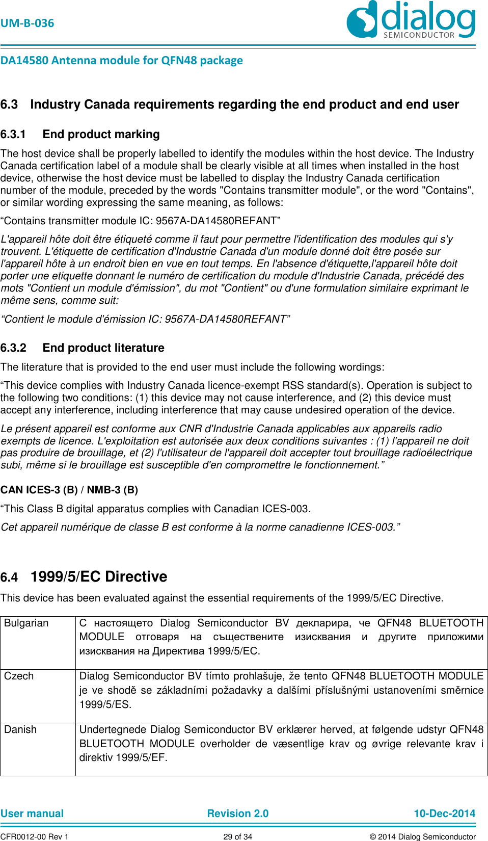   UM-B-036 DA14580 Antenna module for QFN48 package User manual  Revision 2.0 10-Dec-2014CFR0012-00 Rev 1  29 of 34  © 2014 Dialog Semiconductor  Industry Canada requirements regarding the end product and end user 6.3  End product marking 6.3.1The host device shall be properly labelled to identify the modules within the host device. The Industry Canada certification label of a module shall be clearly visible at all times when installed in the host device, otherwise the host device must be labelled to display the Industry Canada certification number of the module, preceded by the words &quot;Contains transmitter module&quot;, or the word &quot;Contains&quot;, or similar wording expressing the same meaning, as follows: “Contains transmitter module IC: 9567A-DA14580REFANT” L&apos;appareil hôte doit être étiqueté comme il faut pour permettre l&apos;identification des modules qui s&apos;y trouvent. L&apos;étiquette de certification d&apos;Industrie Canada d&apos;un module donné doit être posée sur l&apos;appareil hôte à un endroit bien en vue en tout temps. En l&apos;absence d&apos;étiquette,l&apos;appareil hôte doit porter une etiquette donnant le numéro de certification du module d&apos;Industrie Canada, précédé des mots &quot;Contient un module d&apos;émission&quot;, du mot &quot;Contient&quot; ou d&apos;une formulation similaire exprimant le même sens, comme suit: “Contient le module d&apos;émission IC: 9567A-DA14580REFANT”   End product literature 6.3.2The literature that is provided to the end user must include the following wordings: “This device complies with Industry Canada licence-exempt RSS standard(s). Operation is subject to the following two conditions: (1) this device may not cause interference, and (2) this device must accept any interference, including interference that may cause undesired operation of the device.  Le présent appareil est conforme aux CNR d&apos;Industrie Canada applicables aux appareils radio exempts de licence. L&apos;exploitation est autorisée aux deux conditions suivantes : (1) l&apos;appareil ne doit pas produire de brouillage, et (2) l&apos;utilisateur de l&apos;appareil doit accepter tout brouillage radioélectrique subi, même si le brouillage est susceptible d&apos;en compromettre le fonctionnement.” CAN ICES-3 (B) / NMB-3 (B) “This Class B digital apparatus complies with Canadian ICES-003. Cet appareil numérique de classe B est conforme à la norme canadienne ICES-003.”   1999/5/EC Directive 6.4This device has been evaluated against the essential requirements of the 1999/5/EC Directive. Bulgarian  С настоящето  Dialog  Semiconductor  BV  декларира,  че  QFN48  BLUETOOTH MODULE  отговаря на съществените изисквания и другите приложими изисквания на Директива 1999/5/ЕС. Czech  Dialog Semiconductor BV tímto prohlašuje, že tento QFN48 BLUETOOTH MODULE je ve shodě se základními požadavky a  dalšími příslušnými ustanoveními směrnice 1999/5/ES. Danish  Undertegnede Dialog Semiconductor BV erklærer herved, at følgende udstyr QFN48 BLUETOOTH  MODULE  overholder  de  væsentlige  krav  og  øvrige  relevante  krav  i direktiv 1999/5/EF. 