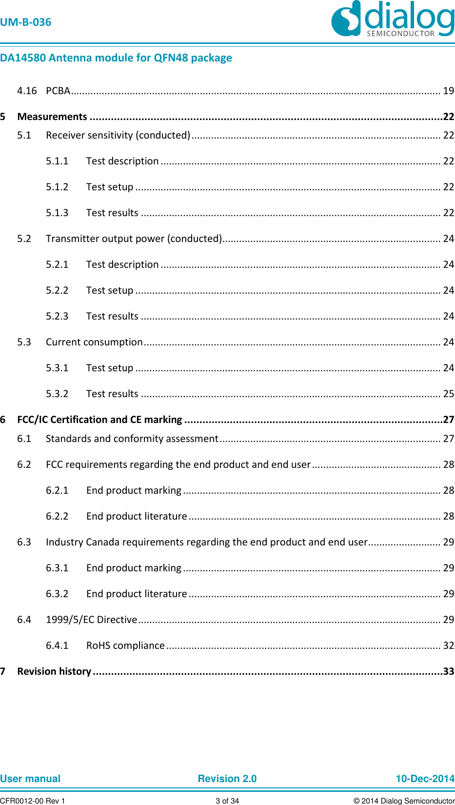   UM-B-036 DA14580 Antenna module for QFN48 package User manual  Revision 2.0 10-Dec-2014CFR0012-00 Rev 1  3 of 34  © 2014 Dialog Semiconductor  PCBA .................................................................................................................................... 19 4.165  Measurements ....................................................................................................................22   Receiver sensitivity (conducted) ......................................................................................... 22 5.1  Test description .................................................................................................... 22 5.1.1  Test setup ............................................................................................................. 22 5.1.2  Test results ........................................................................................................... 22 5.1.3  Transmitter output power (conducted) .............................................................................. 24 5.2  Test description .................................................................................................... 24 5.2.1  Test setup ............................................................................................................. 24 5.2.2  Test results ........................................................................................................... 24 5.2.3  Current consumption .......................................................................................................... 24 5.3  Test setup ............................................................................................................. 24 5.3.1  Test results ........................................................................................................... 25 5.3.26  FCC/IC Certification and CE marking .....................................................................................27   Standards and conformity assessment ............................................................................... 27 6.1  FCC requirements regarding the end product and end user .............................................. 28 6.2  End product marking ............................................................................................ 28 6.2.1  End product literature .......................................................................................... 28 6.2.2  Industry Canada requirements regarding the end product and end user .......................... 29 6.3  End product marking ............................................................................................ 29 6.3.1  End product literature .......................................................................................... 29 6.3.2  1999/5/EC Directive ............................................................................................................ 29 6.4  RoHS compliance .................................................................................................. 32 6.4.17  Revision history ...................................................................................................................33    