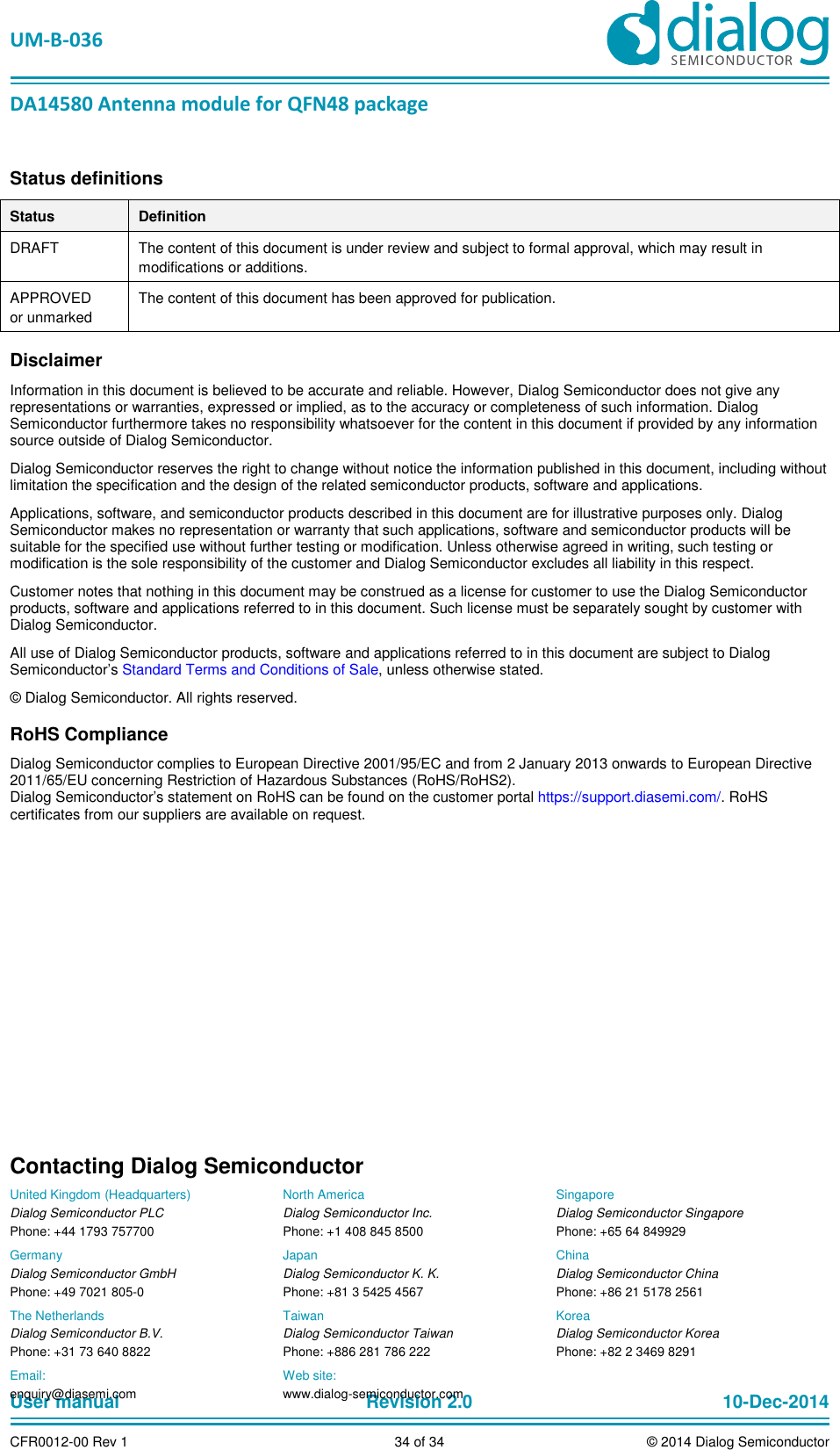   UM-B-036 DA14580 Antenna module for QFN48 package User manual  Revision 2.0 10-Dec-2014CFR0012-00 Rev 1  34 of 34  © 2014 Dialog SemiconductorStatus definitions Status  Definition DRAFT  The content of this document is under review and subject to formal approval, which may result in modifications or additions.  APPROVED or unmarked The content of this document has been approved for publication.  Disclaimer Information in this document is believed to be accurate and reliable. However, Dialog Semiconductor does not give any representations or warranties, expressed or implied, as to the accuracy or completeness of such information. Dialog Semiconductor furthermore takes no responsibility whatsoever for the content in this document if provided by any information source outside of Dialog Semiconductor. Dialog Semiconductor reserves the right to change without notice the information published in this document, including without limitation the specification and the design of the related semiconductor products, software and applications.  Applications, software, and semiconductor products described in this document are for illustrative purposes only. Dialog Semiconductor makes no representation or warranty that such applications, software and semiconductor products will be suitable for the specified use without further testing or modification. Unless otherwise agreed in writing, such testing or modification is the sole responsibility of the customer and Dialog Semiconductor excludes all liability in this respect.  Customer notes that nothing in this document may be construed as a license for customer to use the Dialog Semiconductor products, software and applications referred to in this document. Such license must be separately sought by customer with Dialog Semiconductor. All use of Dialog Semiconductor products, software and applications referred to in this document are subject to Dialog Semiconductor’s Standard Terms and Conditions of Sale, unless otherwise stated. © Dialog Semiconductor. All rights reserved. RoHS Compliance Dialog Semiconductor complies to European Directive 2001/95/EC and from 2 January 2013 onwards to European Directive 2011/65/EU concerning Restriction of Hazardous Substances (RoHS/RoHS2).  Dialog Semiconductor’s statement on RoHS can be found on the customer portal https://support.diasemi.com/. RoHS certificates from our suppliers are available on request.  Contacting Dialog Semiconductor United Kingdom (Headquarters) Dialog Semiconductor PLC Phone: +44 1793 757700 Germany Dialog Semiconductor GmbH Phone: +49 7021 805-0 The Netherlands Dialog Semiconductor B.V. Phone: +31 73 640 8822 North America Dialog Semiconductor Inc. Phone: +1 408 845 8500 Japan Dialog Semiconductor K. K. Phone: +81 3 5425 4567 Taiwan Dialog Semiconductor Taiwan Phone: +886 281 786 222 Singapore Dialog Semiconductor Singapore Phone: +65 64 849929 China Dialog Semiconductor China Phone: +86 21 5178 2561 Korea Dialog Semiconductor Korea Phone: +82 2 3469 8291 Email:  enquiry@diasemi.com Web site:  www.dialog-semiconductor.com  