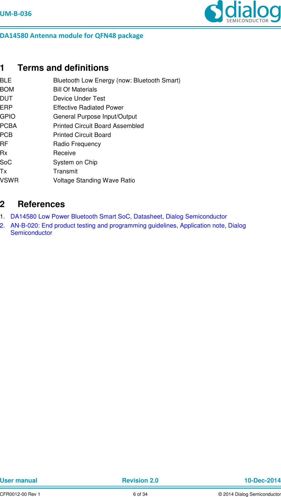   UM-B-036 DA14580 Antenna module for QFN48 package User manual  Revision 2.0 10-Dec-2014CFR0012-00 Rev 1  6 of 34  © 2014 Dialog Semiconductor1  Terms and definitions BLE  Bluetooth Low Energy (now: Bluetooth Smart) BOM  Bill Of Materials DUT  Device Under Test ERP  Effective Radiated Power GPIO  General Purpose Input/Output PCBA  Printed Circuit Board Assembled PCB  Printed Circuit Board RF  Radio Frequency Rx  Receive SoC  System on Chip Tx  Transmit VSWR  Voltage Standing Wave Ratio 2  References 1.  DA14580 Low Power Bluetooth Smart SoC, Datasheet, Dialog Semiconductor 2.  AN-B-020: End product testing and programming guidelines, Application note, Dialog Semiconductor    