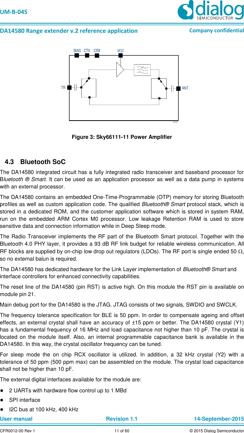   UM-B-045  DA14580 Range extender v.2 reference application Company confidential User manual   Revision 1.1 14-September-2015 CFR0012-00 Rev 1 11 of 60 © 2015 Dialog Semiconductor  Figure 3: Sky66111-11 Power Amplifier    Bluetooth SoC 4.3The DA14580 integrated circuit has a fully integrated radio transceiver and baseband processor for Bluetooth ® Smart. It can be used as an application processor as well as a data pump in systems with an external processor.  The DA14580 contains an embedded One-Time-Programmable (OTP) memory for storing Bluetooth profiles as well as custom application code. The qualified Bluetooth® Smart protocol stack, which is stored in a dedicated ROM, and the customer application software which is stored in system RAM, run  on  the  embedded  ARM  Cortex  M0  processor.  Low  leakage  Retention  RAM  is  used  to  store sensitive data and connection information while in Deep Sleep mode. The Radio Transceiver implements the RF  part of the Bluetooth Smart protocol. Together with the Bluetooth 4.0 PHY layer, it provides a 93 dB RF link budget for reliable wireless communication. All RF blocks are supplied by on-chip low drop out regulators (LDOs). The RF port is single ended 50 , so no external balun is required.  The DA14580 has dedicated hardware for the Link Layer implementation of Bluetooth® Smart and interface controllers for enhanced connectivity capabilities.  The reset line of the DA14580 (pin RST) is active high. On this module the RST pin is available on module pin 21.  Main debug port for the DA14580 is the JTAG. JTAG consists of two signals, SWDIO and SWCLK.  The frequency tolerance specification for BLE is 50 ppm. In order to compensate ageing and offset effects, an external crystal shall have an accuracy of ±15 ppm or better. The DA14580 crystal (Y1) has a fundamental frequency of 16 MHz and load capacitance not higher than 10 pF. The crystal is located  on  the  module  itself.  Also, an  internal  programmable capacitance  bank  is  available  in  the DA14580. In this way, the crystal oscillator frequency can be tuned. For  sleep  mode  the  on  chip  RCX  oscillator  is  utilized.  In  addition,  a  32  kHz  crystal  (Y2)  with  a tolerance of 50 ppm (500 ppm max) can be assembled on the module. The crystal load capacitance shall not be higher than 10 pF.  The external digital interfaces available for the module are: ● 2 UARTs with hardware flow control up to 1 MBd ● SPI interface ● I2C bus at 100 kHz, 400 kHz 