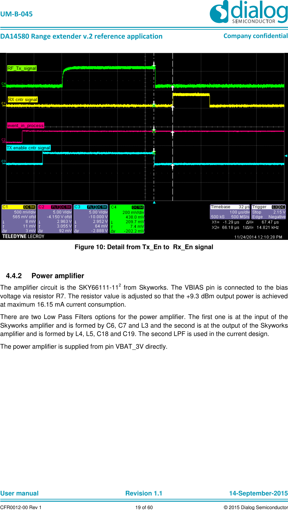   UM-B-045  DA14580 Range extender v.2 reference application Company confidential User manual   Revision 1.1 14-September-2015 CFR0012-00 Rev 1 19 of 60 © 2015 Dialog Semiconductor  Figure 10: Detail from Tx_En to  Rx_En signal    Power amplifier 4.4.2The amplifier circuit is the SKY66111-112 from Skyworks. The VBIAS pin is connected to the bias voltage via resistor R7. The resistor value is adjusted so that the +9.3 dBm output power is achieved at maximum 16.15 mA current consumption.  There are two Low Pass Filters options for the power amplifier. The first one is at the input of the Skyworks amplifier and is formed by C6, C7 and L3 and the second is at the output of the Skyworks amplifier and is formed by L4, L5, C18 and C19. The second LPF is used in the current design. The power amplifier is supplied from pin VBAT_3V directly.     