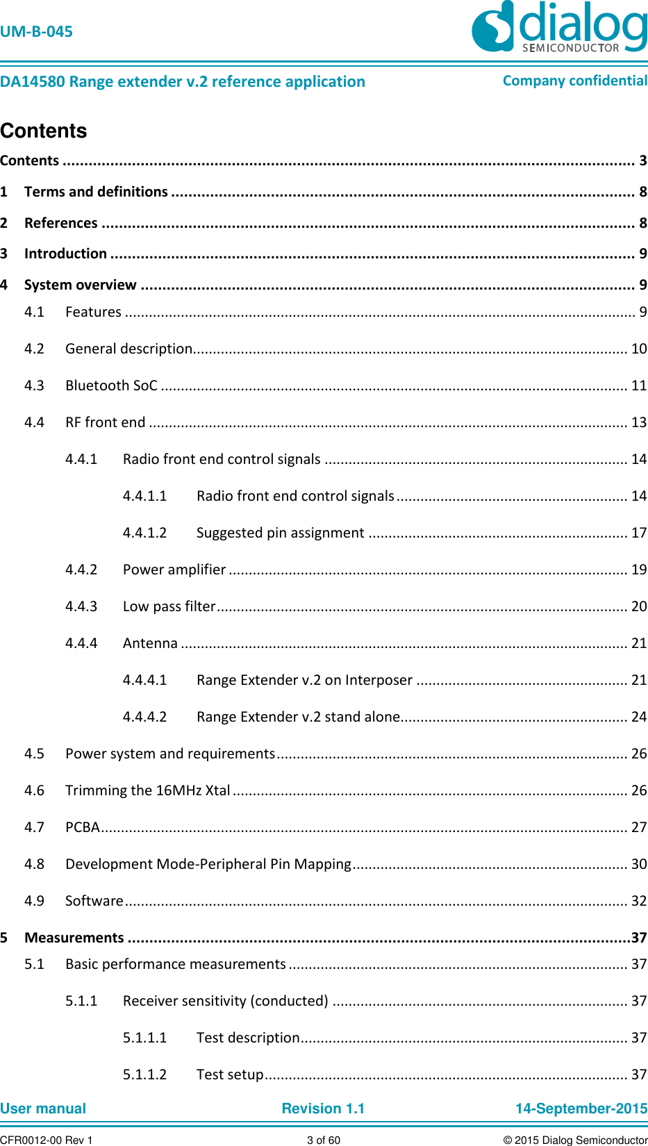   UM-B-045  DA14580 Range extender v.2 reference application Company confidential User manual   Revision 1.1 14-September-2015 CFR0012-00 Rev 1 3 of 60 © 2015 Dialog Semiconductor Contents Contents .................................................................................................................................... 3 1  Terms and definitions ........................................................................................................... 8 2  References ........................................................................................................................... 8 3  Introduction ......................................................................................................................... 9 4  System overview .................................................................................................................. 9   Features ................................................................................................................................ 9 4.1  General description............................................................................................................. 10 4.2  Bluetooth SoC ..................................................................................................................... 11 4.3  RF front end ........................................................................................................................ 13 4.4  Radio front end control signals ............................................................................ 14 4.4.14.4.1.1  Radio front end control signals .......................................................... 14 4.4.1.2  Suggested pin assignment ................................................................. 17   Power amplifier .................................................................................................... 19 4.4.2  Low pass filter ....................................................................................................... 20 4.4.3  Antenna ................................................................................................................ 21 4.4.44.4.4.1  Range Extender v.2 on Interposer ..................................................... 21 4.4.4.2  Range Extender v.2 stand alone......................................................... 24   Power system and requirements ........................................................................................ 26 4.5  Trimming the 16MHz Xtal ................................................................................................... 26 4.6  PCBA .................................................................................................................................... 27 4.7  Development Mode-Peripheral Pin Mapping ..................................................................... 30 4.8  Software .............................................................................................................................. 32 4.95  Measurements ....................................................................................................................37   Basic performance measurements ..................................................................................... 37 5.1  Receiver sensitivity (conducted) .......................................................................... 37 5.1.15.1.1.1  Test description .................................................................................. 37 5.1.1.2  Test setup ........................................................................................... 37 