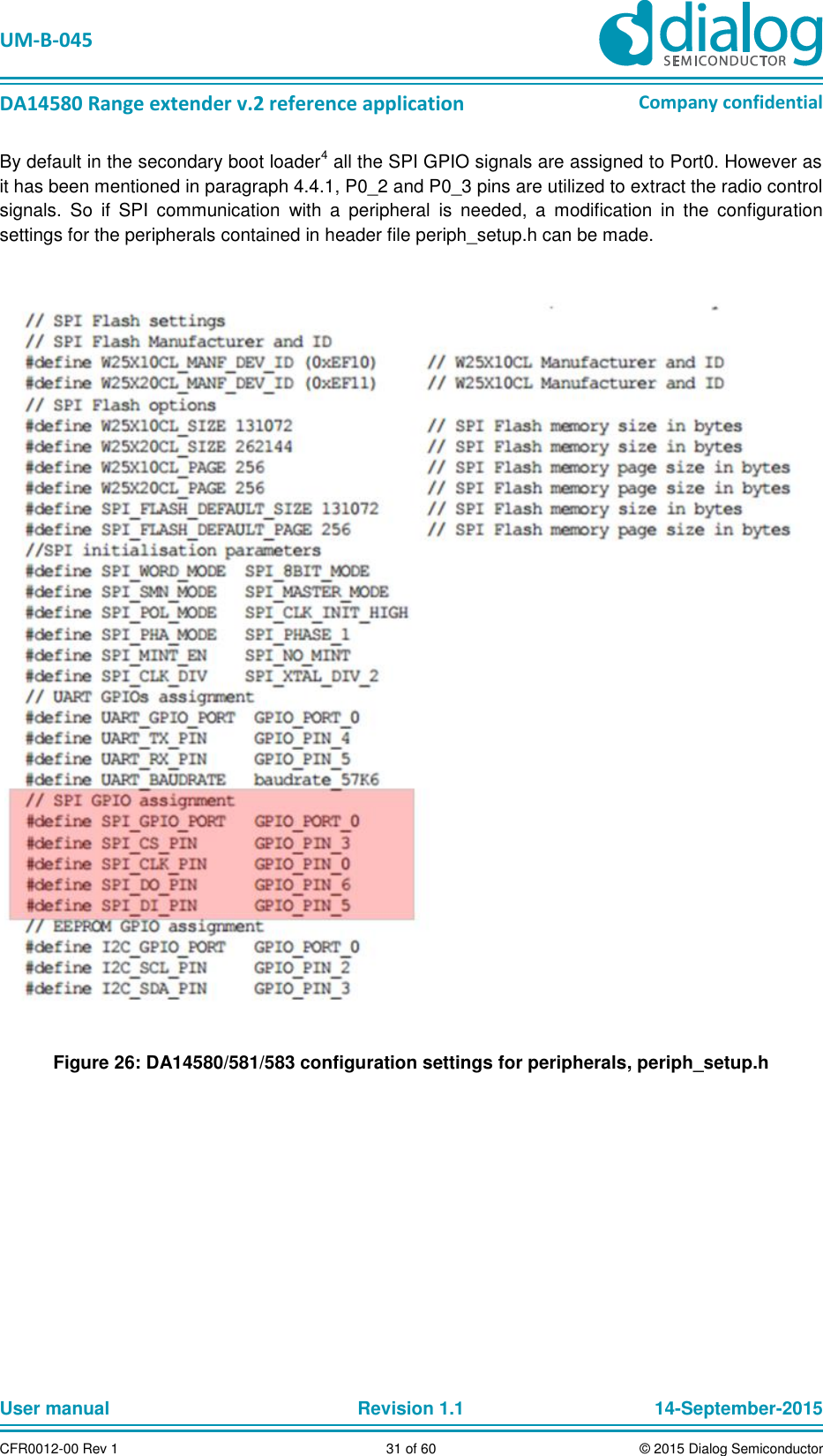   UM-B-045  DA14580 Range extender v.2 reference application Company confidential User manual   Revision 1.1 14-September-2015 CFR0012-00 Rev 1 31 of 60 © 2015 Dialog Semiconductor By default in the secondary boot loader4 all the SPI GPIO signals are assigned to Port0. However as it has been mentioned in paragraph 4.4.1, P0_2 and P0_3 pins are utilized to extract the radio control signals.  So  if  SPI  communication  with  a  peripheral  is  needed,  a  modification  in  the  configuration settings for the peripherals contained in header file periph_setup.h can be made.    Figure 26: DA14580/581/583 configuration settings for peripherals, periph_setup.h     