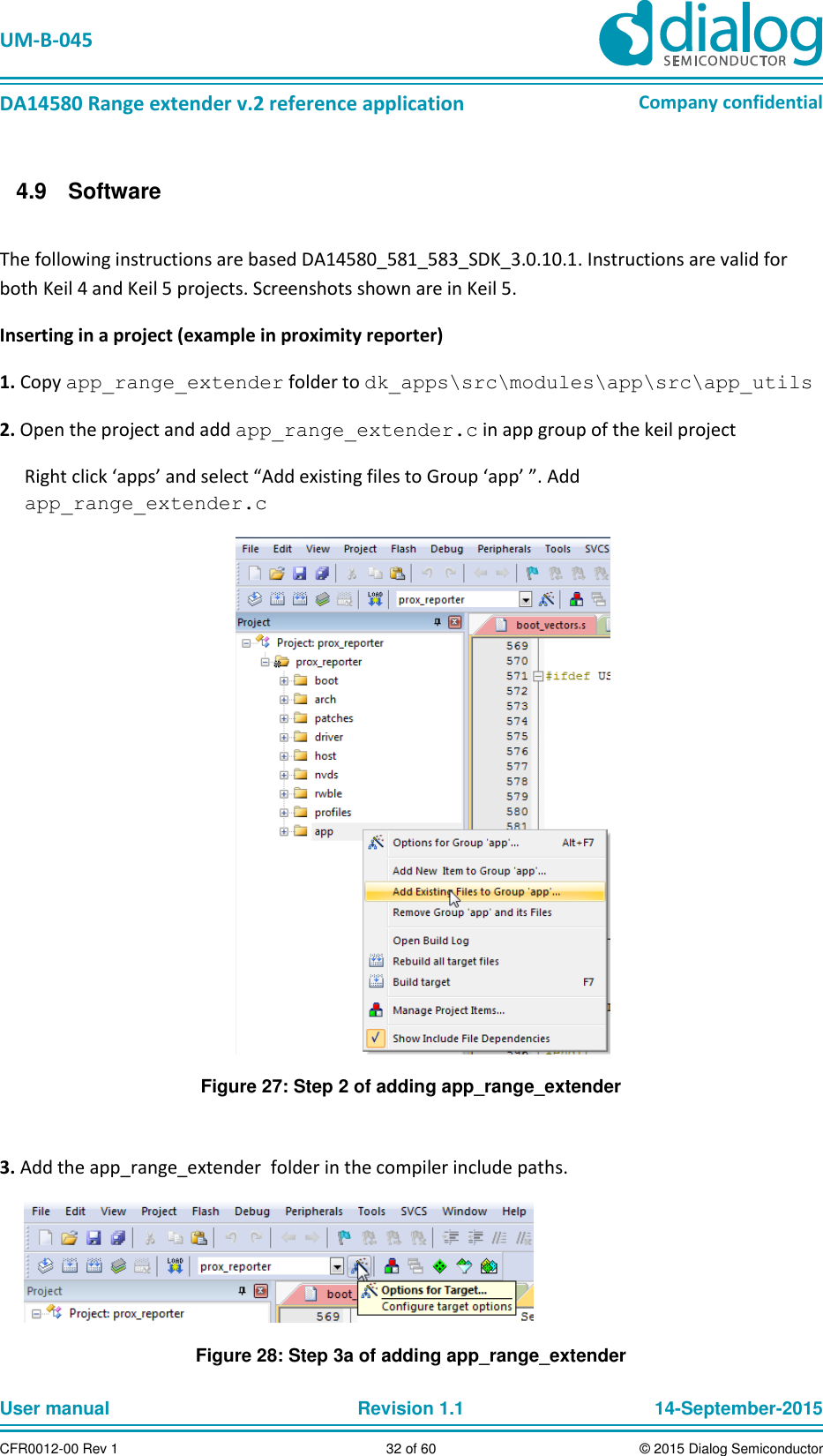   UM-B-045  DA14580 Range extender v.2 reference application Company confidential User manual   Revision 1.1 14-September-2015 CFR0012-00 Rev 1 32 of 60 © 2015 Dialog Semiconductor   Software 4.9 The following instructions are based DA14580_581_583_SDK_3.0.10.1. Instructions are valid for both Keil 4 and Keil 5 projects. Screenshots shown are in Keil 5.  Inserting in a project (example in proximity reporter) 1. Copy app_range_extender folder to dk_apps\src\modules\app\src\app_utils 2. Open the project and add app_range_extender.c in app group of the keil project Right click ‘apps’ and select “Add existing files to Group ‘app’ ”. Add app_range_extender.c  Figure 27: Step 2 of adding app_range_extender  3. Add the app_range_extender  folder in the compiler include paths.  Figure 28: Step 3a of adding app_range_extender 